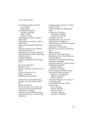 147
C¸c thuËt ng÷
Accounting- KÕ to¸n, h¹ch to¸n
Cost: Chi phÝ
Project: Dù ¸n
Administration- Qu¶n lý
Contract- Hîp ®ång
Project - Dù ¸n
Property- Tµi s¶n
Administrative expenses- Chi phÝ
hµnh chÝnh
Administrative procedures- Thñ tôc
hµnh chÝnh
Agreements, financing- Tháa thuËn,
tµi trî
Allocation, loan proceeds- Ph©n bæ,
kinh phÝ tõ kho¶n vay
Appropriations- C¸c kho¶n ph©n bæ
Asian Development Bank- Ng©n hµng
Ph¸t triÓn ch©u ¸
Auditing- KiÓm to¸n
Authority, delegation of- QuyÒn,giao
quyÒn
Bar Graph- BiÓu ®å cét
Benefits- Lîi Ých
Books of Accounts- Danh môc c¸c tµi
kho¶n
Borrower- §¬n vÞ vay vèn
Budget- Ng©n s¸ch
Budgeting- Dù trï kinh phÝ
Change order- Thay ®æi ®¬n hµng
Changes, control of- KiÓm so¸t thay
®æi
Charts- C¸c biÓu ®å
Civil works, (See construction)- C¸c
c«ng tr×nh d©n sù (xem thªm phÇn
construction- x©y dùng)
Code of accounts- M· hiÖu tµi kho¶n
Co-financed projects- C¸c dù ¸n ®­îc
®ång tµi trî
Communication, channels of,- Th«ng
tin liªn l¹c, kªnh
Conflict management- Qu¶n lý m©u
thuÉn
Construction- X©y dùng
Management- Qu¶n lý
Supervision- Gi¸m s¸t
Consultants- T­ vÊn
Consulting firm- C«ng ty t­ vÊn
Engagement of- Sù tham gia
External sources of names- C¸c nguån
th«ng tin bªn ngoµi
Individual- T­ vÊn ®éc lËp
Procedures for selecting- Thñ tôc lùa
chän
Reports- B¸o c¸o
Short list of- Danh s¸ch rót gän
Supervising work- C«ng viÖc gi¸m s¸t
Training- §µo t¹o
Contingencies- C¸c kho¶n dù phßng
Contractors- Nhµ thÇu
Managing contractor’s action- Qu¶n lý
ho¹t ®éng cña nhµ thÇu
Reports- B¸o c¸o
Coordination- Phèi hîp
Cost accounting- H¹ch to¸n chi phÝ
Cost control- KiÓm so¸t chi phÝ
Measures- C¸c biÖn ph¸p
Objectives- Môc tiªu
Scope of- Ph¹m vi
Tools and techniques- C¸c c«ng cô vµ
c¸c ph­¬ng ph¸p
Cost estimates- Dù to¸n chi phÝ
Costs- Chi phÝ
Direct- trùc tiÕp
Indirect- gi¸n tiÕp
Overrun- l¹m chi
Underrun- chËm chi
Variances- Chªnh lÖch
 
