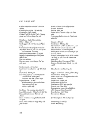 148
C¸c thuËt ng÷
Cost to complete- Chi phÝ khi hoµn
thµnh
Counterpart funds- Vèn ®èi øng
Covenants- §iÒu kho¶n
Critical Path Method (CPM)- Ph­¬ng
ph¸p tuyÕn ho¹t ®éng chñ yÕu
Data bank- Ng©n hµng d÷ liÖu
Delays- ChËm trÔ
Bank approval- phª duyÖt cña Ng©n
hµng
Compliance with project covenants -
thùc hiÖn theo c¸c yªu cÇu cña dù ¸n
Procurement- Mua s¾m
Delegation of authority- ñy quyÒn
Deputy Project Manager- Phã gi¸m
®èc dù ¸n
Diaries- NhËt ký
Disbursement procedures- Thñ tôc
gi¶i ng©n
Environment- M«i tr­êng
Equipment installation- L¾p ®Æt thiÕt
bÞ
Evaluation- §¸nh gi¸
Executing agency- §¬n vÞ thùc hiÖn
Definition of- ®Þnh nghÜa
Multiple- §a ®¬n vÞ thùc hiÖn
Expenditures- Chi tiªu
Administrative- cho hµnh chÝnh
Forecasting of- dù b¸o
Indirect- gi¸n tiÕp
Facilities- C¸c ph­¬ng tiÖn/thiÕt bÞ
Feasibility studies- Nghiªn cøu kh¶ thi
Financial statements- B¸o c¸o tµi
chÝnh
Fixed overhead- Chi phÝ hµnh chÝnh
cè ®Þnh
Fixed price contracts- Hîp ®ång víi
gi¸ cè ®Þnh
Force account- §¬n vÞ trùc thuéc
Forms- BiÓumÉu
Funds- Kinh phÝ
Initial work- cho c¸c c«ng viÖc ban
®Çu
Sources and allocation of- Nguån vµ
ph©n bæ
Graphs- BiÓu ®å
Guidelines- H­íng dÉn
Procurement Under ADB Loans- Mua
s¾m theo c¸c kho¶n vay cña ADB
Project Benefit Monitoring and
Evaluation- Gi¸m s¸t vµ §¸nh gi¸ lîi
Ých cña dù ¸n
Use of Consultants Under ADB Loans-
Sö dông t­ vÊn theo c¸c kho¶n vay
cña ADB
Withdrawals of Proceeds of ADB
Loans- Rót tiÒn tõ c¸c kho¶n vay cña
ADB
Handbooks- S¸ch h­íng dÉn
Impact Evaluation- §¸nh gi¸ t¸c ®éng
Information- Th«ng tin
Initial works- C¸c c«ng tr×nh ban ®Çu
Inputs- §Çu vµo
Inspection- Thanh tra
Integration- Tæng hîp
Interaction- Phèi hîp qua l¹i
Interfacing- Giao diÖn
International competitive bidding-
§Êu thÇu c¹nh tranh quèc tÕ
Introduction- Giíi thiÖu
Investment- §Çu t­
Job description- M« t¶ c«ng viÖc
Leadership- L·nh ®¹o
Loan- Kho¶n vay
 