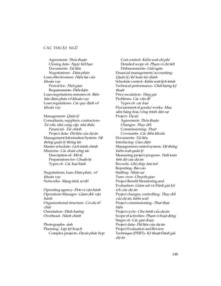 149
C¸c thuËt ng÷
Agreement- Tháa thuËn
Closing date- Ngµy hÕt h¹n
Documents- Tµi liÖu
Negotiations- §µm ph¸n
Loan effectiveness- HiÖu lùc cña
kho¶n vay
Period for- Thêi gian
Requirements- §iÒu kiÖn
Loan negotiations minutes of- Biªn
b¶n ®µm ph¸n vÒ kho¶n vay
Loan regulations- C¸c quy ®Þnh vÒ
kho¶n vay
Management- Qu¶n lý
Consultants, suppliers, contractors-
T­ vÊn, nhµ cung cÊp, nhµ thÇu
Financial- Tµi chÝnh
Project data- D÷ liÖu cña dù ¸n
Management Information System- HÖ
thèng qu¶n lý th«ng tin
Master schedule- LÞch tr×nh chÝnh
Missions- C¸c ®oµn c«ng t¸c
Description of- M« t¶
Preparations for- ChuÈn bÞ
Types of- C¸c lo¹i h×nh
Negotiations, loan-§µm ph¸n , vÒ
kho¶n vay
Networks- M¹ng l­íi, s¬ ®å
Operating agency- §¬n vÞ vËn hµnh
Operations Manager- Gi¸m ®èc vËn
hµnh
Organizational structure- C¬ cÊu tæ
chøc
Orientation- §Þnh h­íng
Overhead- Hµnh chÝnh
Photographs- ¶nh
Planning- LËp kÕ ho¹ch
Complex projects- Dù ¸n phøc hîp
Cost control- KiÓm so¸t chi phÝ
Detailed scope of- Ph¹m vi chi tiÕt
Disbursements- Gi¶i ng©n
Financial management/accounting-
Qu¶n lý/kÕ to¸n tµi chÝnh
Schedule control- KiÓm so¸t lÞch tr×nh
Technical performance- ChÊt l­îng kü
thuËt
Price escalation- T¨ng gi¸
Problems- C¸c vÊn ®Ò
Types of- c¸c lo¹i
Procurement of goods/works- Mua
s¾m hµng hãa/c«ng tr×nh d©n sù
Project- Dù ¸n
Agreement- Tháa thuËn
Changes- Thay ®æi
Commissioning- Thuª
Covenants- C¸c ®iÒu kho¶n
Documents- Tµi liÖu
Interfacing- Giao diÖn
Management control system- HÖ thèng
kiÓm so¸t qu¶n lý
Measuring project progress- TÝnh to¸n
tiÕn ®é cña dù ¸n
Records- Ghi chÐp, l­u tr÷
Reporting- B¸o c¸o
Staffing- Nh©n sù
Turn- over- ChuyÓn giao
Project Benefit Monitoring and
Evaluation- Gi¸m s¸t vµ §¸nh gi¸ lîi
Ých cña dù ¸n
Project changes, controlling- Thay ®æi
cña dù ¸n, kiÓm so¸t
Project commissioning- Thuª thùc
hiÖn
Project cycle- Chu tr×nh cña dù ¸n
Scope of activities- Ph¹m vi ho¹t ®éng
Stages of- C¸c giai ®o¹n
Project data- D÷ liÖu cña dù ¸n
Project Evaluation and Review
Technique (PERT)- Kü thuËt §¸nh gi¸
dù ¸n
 