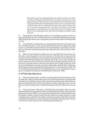 10
kh«ng khã, song viÖc cËp nhËt l¹i phøc t¹p vµ dÔ bÞ sao l·ng. Tuy nhiªn,
do d¹ng s¬ ®å m¹ng l­íi thÓ hiÖn ®­îc c¸c ®iÓm mµ t¹i ®ã mét vµi ho¹t
®éng nµo ®ã g©y ¶nh h­ëng ®Õn c¸c ho¹t ®éng kh¸c nªn h×nh thøc s¬ ®å
m¹ng l­íi ®· ®¬n gi¶n ho¸ th­êng h÷u Ých trong viÖc x©y dùng lÞch tr×nh
c¬ b¶n ban ®Çu vµ lµ c¬ së ®Ó lËp b¶n lÞch tr×nh cuèi cïng cho dù ¸n. Phô
lôc 3 cña s¸ch sÏ h­íng dÉn viÖc x©y dùng vµ sö dông c¸c lÞch tr×nh
m¹ng l­íi cho viÖc lËp kÕ ho¹ch vµ kiÓm so¸t. Phô lôc 3 còng th¶o luËn
thªm vÒ viÖc c©n ®èi nguån lùc - ®©y chÝnh lµ mét phÇn cña nhiÖm vô lËp
kÕ ho¹ch.
31. Th«ng th­êng, thêi ®iÓm tham chiÕu cña c¸c ho¹t ®éng trong dù ¸n sÏ dùa vµo
ngµy ký hiÖp ®Þnh vay vèn. Cã thÓ hoµn tÊt viÖc x©y dùng lÞch tr×nh thùc hiÖn sau khi
Ng©n hµng ®· phª chuÈn dù ¸n, nh­ng kh«ng muén h¬n thêi ®iÓm ký kÕt hiÖp ®Þnh
vayvèn.
32. Trong hÇu hÕt c¸c tr­êng hîp, x©y dùng lÞch tr×nh thùc hiÖn cuèi cïng lµ c«ng
viÖc tèn nhiÒu thêi gian. V× vËy, lóc ®Çu chØ nªn lªn kÕ ho¹ch cho nh÷ng ho¹t ®éng
hîp lý vµ cã thÓ kiÓm so¸t ®­îc dÔ dµng. ViÖc lËp lÞch tr×nh c¸c ho¹t ®éng cßn l¹i cña
dù ¸n sÏ tiÕn hµnh sau khi ®· dù ®o¸n ®­îc t­¬ng ®èi ch¾c ch¾n lµ chóng sÏ ®­îc
thùc hiÖn.
33. Ph©n chia dù ¸n thµnh c¸c nh¸nh c«ng viÖc sÏ t¹o ®iÒu kiÖn thuËn lîi cho viÖc
­íc tÝnh c¸c yªu cÇu nguån lùc cho mçi c«ng viÖc. Cã thÓ s¾p xÕp c¸c c«ng viÖc theo
møc ®é ­u tiªn hay biÓu thÞ c¸c c«ng viÖc trªn s¬ ®å m¹ng l­íi vµ sau ®ã tæng hîp vµo
s¬ ®å hay biÓu ®å tæng thÓ nh»m môc ®Ých kiÓm so¸t dù ¸n. Víi c¸c c«ng viÖc nhá, chi
phÝ cña tõng c«ng viÖc sÏ dÔ dµng ­íc tÝnh h¬n ®Ó sau ®ã gép l¹i thµnh ­íc tÝnh chi
phÝ cho c¸c c«ng viÖc chÝnh, vµ cuèi cïng, cho toµn bé dù ¸n. T­¬ng tù nh­ vËy, cã thÓ
m« t¶ chi tiÕt kÕ ho¹ch cho tõng c«ng viÖc ë nh÷ng ph©n cÊp thÊp nhÊt råi tæng hîp
thµnh d¹ng tãm t¾t h¬n gièng nh­ trong tæng quan vÒ c¸c néi dung dù ¸n chÝnh. Phô
lôc 4 tr×nh bµy thªm h­íng dÉn vÒ viÖc ph©n chia dù ¸n víi viÖc sö dông mét c«ng cô
gäi lµ c¬ cÊu ph©n chia c«ng viÖc (Work Breakdown Structure- WBS).
D. Tæ chøc thùc hiÖn dù ¸n
34. Mét trong nh÷ng nhiÖm vô chÝnh cña giai ®o¹n lËp kÕ ho¹ch thùc hiÖn dù ¸n lµ
chØ ®Þnh ®¬n vÞ tham gia thùc hiÖn dù ¸n vµ x¸c ®Þnh lo¹i h×nh ®¬n vÞ phï hîp nhÊt
tiÕn hµnh c¸c ho¹t ®éng cña dù ¸n. §©y lµ mét néi dung th­êng ®­îc tiÕn hµnh trong
giai ®o¹n thÈm ®Þnh dù ¸n. Khi ®· quyÕt ®Þnh chän ®¬n vÞ thùc hiÖn dù ¸n, cÇn x¸c
®Þnh c¸c kiÕn thøc chuyªn m«n vµ tr×nh ®é kÜ n¨ng cÇn thiÕt, kÓ c¶ thuª t­ vÊn cho dù
¸n.
35. Trong néi bé ®¬n vÞ thùc hiÖn, cã thÓ thµnh lËp mét bé phËn chÝnh chÞu tr¸ch
nhiÖm thùc hiÖn mét dù ¸n ®Æc biÖt. Nhãm nµy th­êng ®­îc biÕt ®Õn víi tªn gäi lµ V¨n
phßng qu¶n lý dù ¸n (PMO), vµ trong mét sè tr­êng hîp ®­îc gäi b»ng tªn kh¸c. §©y
lµ bé phËn cã nhiÖm vô lËp kÕ ho¹ch, thùc hiÖn, kiÓm so¸t vµ gi¸m s¸t dù ¸n. C¸n bé
v¨n phßng dù ¸n cã thÓ ®­îc lÊy tõ nh©n sù hiÖn t¹i trong ®¬n vÞ thùc hiÖn dù ¸n hoÆc
tuyÓn thªm/thuª thªm tõ c¸c nguån bªn ngoµi cho thêi gian thùc hiÖn dù ¸n. Phô lôc
5 m« t¶ mét sè chøc n¨ng cña c¸c c¸n bé trong V¨n phßng dù ¸n.
 