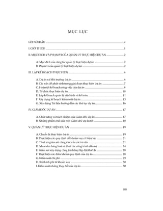 (iii)
Môc lôc
Lêi nãi ®Çu .....................................................................................................................v
I. giíi thiÖu .....................................................................................................................1
II. môc ®Ých vµ ph¹m vi cña qu¶n lý thùc hiÖn dù ¸n ..........................2
A. Môc ®Ých cña c«ng t¸c qu¶n lý thùc hiÖn dù ¸n ...........................................2
B. Ph¹m vi cña qu¶n lý thùc hiÖn dù ¸n ..............................................................2
III. LËp kÕ ho¹ch thùc hiÖn...................................................................................6
A. Dù ¸n vµ M«i tr­êng dù ¸n.............................................................................. 6
B. C¸c vÊn ®Ò ph¸t sinh trong giai ®o¹n thùc hiÖn dù ¸n ................................ 7
C. Hoµn tÊt kÕ ho¹ch c«ng viÖc cña dù ¸n .......................................................... 8
D. Tæ chøc thùc hiÖn dù ¸n .................................................................................10
E. LËp kÕ ho¹ch qu¶n lý tµi chÝnh vµ kÕ to¸n ................................................... 11
F. X©y dùng kÕ ho¹ch kiÓm so¸t dù ¸n .............................................................. 13
G. X©y dùng Tµi liÖu h­íng dÉn c¸c thñ tôc dù ¸n......................................... 16
IV. Gi¸m ®èc dù ¸n.................................................................................................... 17
A. Chøc n¨ng vµ tr¸ch nhiÖm cña Gi¸m ®èc dù ¸n ......................................... 17
B. Nh÷ng phÈm chÊt cña mét Gi¸m ®èc dù ¸n tèt........................................... 18
V. Qu¶n lý thùc hiÖn dù ¸n ............................................................................... 19
A. ChuÈn bÞ thùc hiÖn dù ¸n............................................................................... 19
B. Thùc hiÖn c¸c quy ®Þnh ®Ó kho¶n vay cã hiÖu lùc ...................................... 21
C. Thuª vµ gi¸m s¸t c«ng viÖc cña c¸c t­ vÊn ................................................... 21
D. Mua s¾m hµng ho¸ vµ thuª c¸c c«ng tr×nh d©n sù ..................................... 24
E. Gi¸m s¸t x©y dùng c«ng tr×nh hay l¾p ®Æt thiÕt bÞ ...................................... 28
F. Thùc hiÖn c¸c ®iÒu kho¶n quy ®Þnh cña dù ¸n ............................................ 28
G. KiÓm so¸t chi phÝ ............................................................................................. 29
H. Rót kinh phÝ tõ kho¶n vay ............................................................................. 30
I. KiÓm so¸t nh÷ng thay ®æi cña dù ¸n .............................................................. 30
 