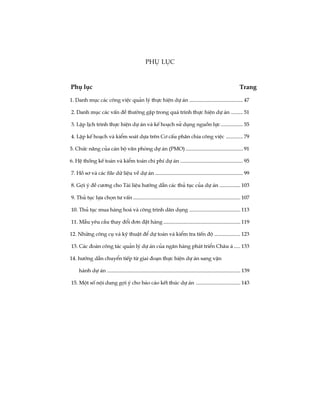 1. Danh môc c¸c c«ng viÖc qu¶n lý thùc hiÖn dù ¸n ......................................... 47
2. Danh môc c¸c vÊn ®Ò th­êng gÆp trong qu¸ tr×nh thùc hiÖn dù ¸n ......... 51
3. LËp lÞch tr×nh thùc hiÖn dù ¸n vµ kÕ ho¹ch sö dông nguån lùc................. 55
4. LËp kÕ ho¹ch vµ kiÓm so¸t dùa trªn C¬ cÊu ph©n chia c«ng viÖc ............. 79
5. Chøc n¨ng cña c¸n bé v¨n phßng dù ¸n (PMO)............................................ 91
6. HÖ thèng kÕ to¸n vµ kiÓm to¸n chi phÝ dù ¸n ................................................ 95
7. Hå s¬ vµ c¸c file d÷ liÖu vÒ dù ¸n ................................................................... 99
8. Gîi ý ®Ò c­¬ng cho Tµi liÖu h­íng dÉn c¸c thñ tôc cña dù ¸n ................ 103
9. Thñ tôc lùa chän t­ vÊn .................................................................................. 107
10. Thñ tôc mua hµng ho¸ vµ c«ng tr×nh d©n dông ....................................... 113
11. MÉu yªu cÇu thay ®æi ®¬n ®Æt hµng ........................................................... 119
12. Nh÷ng c«ng cô vµ kü thuËt ®Ó dù to¸n vµ kiÓm tra tiÕn ®é .................... 123
13. C¸c ®oµn c«ng t¸c qu¶n lý dù ¸n cña ng©n hµng ph¸t triÓn Ch©u ¸ ..... 133
14. h­íng dÉn chuyÓn tiÕp tõ giai ®o¹n thùc hiÖn dù ¸n sang vËn
hµnh dù ¸n ...................................................................................................... 139
15. Mét sè néi dung gîi ý cho b¸o c¸o kÕt thóc dù ¸n .................................. 143
Phô lôc
Phô lôc Trang
 