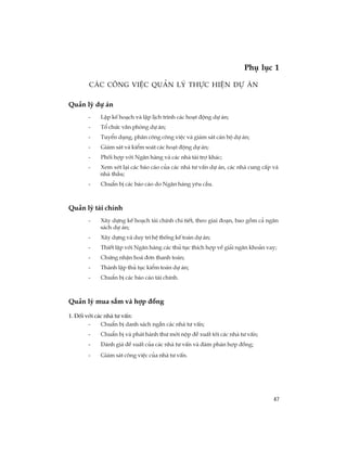 47
c¸c c«ng viÖc qu¶n lý thùc hiÖn dù ¸n
Qu¶n lý dù ¸n
- LËp kÕ ho¹ch vµ lËp lÞch tr×nh c¸c ho¹t ®éng dù ¸n;
- Tæ chøc v¨n phßng dù ¸n;
- TuyÓn dông, ph©n c«ng c«ng viÖc vµ gi¸m s¸t c¸n bé dù ¸n;
- Gi¸m s¸t vµ kiÓm so¸t c¸c ho¹t ®éng dù ¸n;
- Phèi hîp víi Ng©n hµng vµ c¸c nhµ tµi trî kh¸c;
- Xem xÐt l¹i c¸c b¸o c¸o cña c¸c nhµ t­ vÊn dù ¸n, c¸c nhµ cung cÊp vµ
nhµ thÇu;
- ChuÈn bÞ c¸c b¸o c¸o do Ng©n hµng yªu cÇu.
Qu¶n lý tµi chÝnh
- X©y dùng kÕ ho¹ch tµi chÝnh chi tiÕt, theo giai ®o¹n, bao gåm c¶ ng©n
s¸ch dù ¸n;
- X©y dùng vµ duy tr× hÖ thèng kÕ to¸n dù ¸n;
- ThiÕt lËp víi Ng©n hµng c¸c thñ tôc thÝch hîp vÒ gi¶i ng©n kho¶n vay;
- Chøng nhËn ho¸ ®¬n thanh to¸n;
- Thµnh lËp thñ tôc kiÓm to¸n dù ¸n;
- ChuÈn bÞ c¸c b¸o c¸o tµi chÝnh.
Qu¶n lý mua s¾m vµ hîp ®ång
1. §èi víi c¸c nhµ t­ vÊn:
- ChuÈn bÞ danh s¸ch ng¾n c¸c nhµ t­ vÊn;
- ChuÈn bÞ vµ ph¸t hµnh th­ mêi nép ®Ò xuÊt tíi c¸c nhµ t­ vÊn;
- §¸nh gi¸ ®Ò xuÊt cña c¸c nhµ t­ vÊn vµ ®µm ph¸n hîp ®ång;
- Gi¸m s¸t c«ng viÖc cña nhµ t­ vÊn.
Phô lôc 1
 