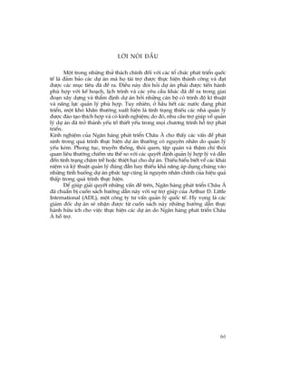 (v)
Lêi nãi ®Çu
Mét trong nh÷ng thö th¸ch chÝnh ®èi víi c¸c tæ chøc ph¸t triÓn quèc
tÕ lµ ®¶m b¶o c¸c dù ¸n mµ hä tµi trî ®­îc thùc hiÖn thµnh c«ng vµ ®¹t
®­îc c¸c môc tiªu ®· ®Ò ra. §iÒu nµy ®ßi hái dù ¸n ph¶i ®­îc tiÕn hµnh
phï hîp víi kÕ ho¹ch, lÞch tr×nh vµ c¸c yªu cÇu kh¸c ®· ®Ò ra trong giai
®o¹n x©y dùng vµ thÈm ®Þnh dù ¸n bëi nh÷ng c¸n bé cã tr×nh ®é kÜ thuËt
vµ n¨ng lùc qu¶n lý phï hîp. Tuy nhiªn, ë hÇu hÕt c¸c n­íc ®ang ph¸t
triÓn, mét khã kh¨n th­êng xuÊt hiÖn lµ t×nh tr¹ng thiÕu c¸c nhµ qu¶n lý
®­îc ®µo t¹o thÝch hîp vµ cã kinh nghiÖm; do ®ã, nhu cÇu trî gióp vÒ qu¶n
lý dù ¸n ®· trë thµnh yÕu tè thiÕt yÕu trong mäi ch­¬ng tr×nh hç trî ph¸t
triÓn.
Kinh nghiÖm cña Ng©n hµng ph¸t triÓn Ch©u ¸ cho thÊy c¸c vÊn ®Ò ph¸t
sinh trong qu¸ tr×nh thùc hiÖn dù ¸n th­êng cã nguyªn nh©n do qu¶n lý
yÕu kÐm. Phong tôc, truyÒn thèng, thãi quen, tËp qu¸n vµ thËm chÝ thãi
quan liªu th­êng chiÕm ­u thÕ so víi c¸c quyÕt ®Þnh qu¶n lý hîp lý vµ dÉn
®Õn tÝnh tr¹ng chËm trÔ hoÆc thiÖt h¹i cho dù ¸n. ThiÕu hiÓu biÕt vÒ c¸c kh¸i
niÖm vµ kü thuËt qu¶n lý ®óng ®¾n hay thiÕu kh¶ n¨ng ¸p dông chóng vµo
nh÷ng t×nh huèng dù ¸n phøc t¹p còng lµ nguyªn nh©n chÝnh cña hiÖu qu¶
thÊp trong qu¸ tr×nh thùc hiÖn.
§Ó gióp gi¶i quyÕt nh÷ng vÊn ®Ò trªn, Ng©n hµng ph¸t triÓn Ch©u ¸
®· chuÈn bÞ cuèn s¸ch h­íng dÉn nµy víi sù trî gióp cña Arthur D. Little
International (ADL), mét c«ng ty t­ vÊn qu¶n lý quèc tÕ. Hy väng lµ c¸c
gi¸m ®èc dù ¸n sÏ nhËn ®­îc tõ cuèn s¸ch nµy nh÷ng h­íng dÉn thùc
hµnh h÷u Ých cho viÖc thùc hiÖn c¸c dù ¸n do Ng©n hµng ph¸t triÓn Ch©u
¸ hç trî.
 