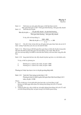 67
Phô lôc 3
TiÕp theo
B­íc 1.1 TÝnh to¸n c¸c møc gi¶m thêi gian cã thÓ ®¹t ®­îc (cét 6)
Møc gi¶m thêi gian cã thÓ = Thêi gian b×nh th­êng - thêi gian ®Èy nhanh
B­íc 1.2 TÝnh biªn ®é chi phÝ
VÝ dô, ®èi víi ho¹t ®éng A:
B­íc 1.3 VÊn ®Ò ë ®©y lµ lµm thÕ nµo ®Ó gi¶m thêi gian thùc hiÖn dù ¸n tõ 12
tuÇn xuèng 9 tuÇn theo yªu cÇu sao cho kinh tÕ nhÊt.
B­íc 1.3.A Nh×n trong s¬ ®å thêi gian theo giai ®o¹n vµ biªn ®é chi phÝ, trong tuÇn
®Çu tiªn tèt nhÊt lµ gi¶m thêi gian cho ho¹t ®éng A ®i 1 tuÇn. Biªn ®é chi
phÝ cña cña ho¹t ®éng A lµ $280 vµ nÕu lµm theo bÊt kú c¸ch nµo kh¸c còng ®Òu ®¾t
h¬n.
B­íc 1.3.B Sang tuÇn thø hai viÖc ®Èy nhanh lµ phøc t¹p h¬n v× cã rÊt nhiÒu c¸ch.
VÝ dô, cã thÓ c¸c ph­¬ng ¸n:
a. Ph­¬ng ¸n 1 : Gi¶m G ®i 1 tuÇn, chi phÝ = $500
b. Ph­¬ng ¸n 2 : Gi¶m D ®i 1 tuÇn, chi phÝ = $400
Ph­¬ng ¸n 2 ®­îc lùa chän v× nã cã chi phÝ gia t¨ng thÊp nhÊt.
B­íc 1.3.C TuÇn thø 3 lµm t­¬ng tù nh­ b­íc 1.3.B
Ph­¬ng ¸n kinh tÕ nhÊt lµ gi¶m thêi gian thùc hiÖn ho¹t ®éng G ®i 1
tuÇn, chi phÝ = $ 500
Chó ý:
1. NÕu cø tiÕp tôc cè rót ng¾n thêi gian h¬n n÷a, c¸c ho¹t ®éng cã thÓ
kh«ng cßn ®iÓm gÆp nhau (lµm cho ®­êng ho¹t ®éng chñ yÕu CP bÞ dÞch
chuyÓn)
2. T­¬ng tù nh­ vËy, nÕu cø tiÕp tôc rót ng¾n ®­êng ho¹t ®éng chñ yÕu CP, mét
vµi ho¹t ®éng kh«ng thùc sù quan träng sÏ trë thµnh quan träng.
Thêi gian b×nh th­êng - thêi gian ®Èy nhanh
Biªn ®é chi phÝ =
Chi phÝ ®Èy nhanh - chi phÝ b×nh th­êng
Biªn ®é chi phÝ =
3 - 2
8280 - 8000
= 280
 