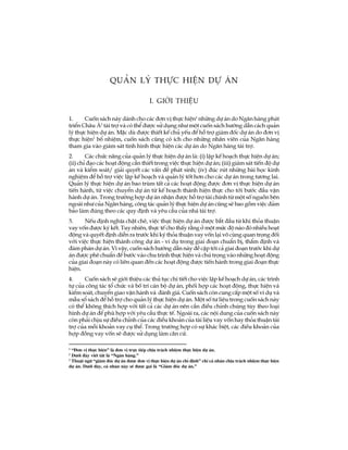 1
Qu¶n lý thùc hiÖn dù ¸n
I. giíi thiÖu
1. Cuèn s¸ch nµy dµnh cho c¸c ®¬n vÞ thùc hiÖn1
nh÷ng dù ¸n do Ng©n hµng ph¸t
triÓn Ch©u ¸2
tµi trî vµ cã thÓ ®­îc sö dông nh­ mét cuèn s¸ch h­íng dÉn c¸ch qu¶n
lý thùc hiÖn dù ¸n. MÆc dï ®­îc thiÕt kÕ chñ yÕu ®Ó hç trî gi¸m ®èc dù ¸n do ®¬n vÞ
thùc hiÖn3
bæ nhiÖm, cuèn s¸ch còng cã Ých cho nh÷ng nh©n viªn cña Ng©n hµng
tham gia vµo gi¸m s¸t t×nh h×nh thùc hiÖn c¸c dù ¸n do Ng©n hµng tµi trî.
2. C¸c chøc n¨ng cña qu¶n lý thùc hiÖn dù ¸n lµ: (i) lËp kÕ ho¹ch thùc hiÖn dù ¸n;
(ii) chØ ®¹o c¸c ho¹t ®éng cÇn thiÕt trong viÖc thùc hiÖn dù ¸n; (iii) gi¸m s¸t tiÕn ®é dù
¸n vµ kiÓm so¸t/ gi¶i quyÕt c¸c vÊn ®Ò ph¸t sinh; (iv) ®óc rót nh÷ng bµi häc kinh
nghiÖm ®Ó hç trî viÖc lËp kÕ ho¹ch vµ qu¶n lý tèt h¬n cho c¸c dù ¸n trong t­¬ng lai.
Qu¶n lý thùc hiÖn dù ¸n bao trïm tÊt c¶ c¸c ho¹t ®éng ®­îc ®¬n vÞ thùc hiÖn dù ¸n
tiÕn hµnh, tõ viÖc chuyÓn dù ¸n tõ kÕ ho¹ch thµnh hiÖn thùc cho tíi b­íc ®Çu vËn
hµnh dù ¸n. Trong tr­êng hîp dù ¸n nhËn ®­îc hç trî tµi chÝnh tõ mét sè nguån bªn
ngoµi nh­ cña Ng©n hµng, c«ng t¸c qu¶n lý thùc hiÖn dù ¸n còng sÏ bao gåm viÖc ®¶m
b¶o lµm ®óng theo c¸c quy ®Þnh vµ yªu cÇu cña nhµ tµi trî.
3. NÕu ®Þnh nghÜa chÆt chÏ, viÖc thùc hiÖn dù ¸n ®­îc b¾t ®Çu tõ khi tháa thuËn
vay vèn ®­îc ký kÕt. Tuy nhiªn, thùc tÕ cho thÊy r»ng ë mét møc ®é nµo ®ã nhiÒu ho¹t
®éng vµ quyÕt ®Þnh diÔn ra tr­íc khi ký tháa thuËn vay vèn l¹i v« cïng quan träng ®èi
víi viÖc thùc hiÖn thµnh c«ng dù ¸n - vÝ dô trong giai ®o¹n chuÈn bÞ, thÈm ®Þnh vµ
®µm ph¸n dù ¸n. V× vËy, cuèn s¸ch h­íng dÉn nµy ®Ò cËp tíi c¶ giai ®o¹n tr­íc khi dù
¸n ®­îc phª chuÈn ®Ó b­íc vµo chu tr×nh thùc hiÖn vµ chó träng vµo nh÷ng ho¹t ®éng
cña giai ®o¹n nµy cã liªn quan ®Õn c¸c ho¹t ®éng ®­îc tiÕn hµnh trong giai ®o¹n thùc
hiÖn.
4. Cuèn s¸ch sÏ giíi thiÖu c¸c thñ tôc chi tiÕt cho viÖc lËp kÕ ho¹ch dù ¸n, c¸c tr×nh
tù cña c«ng t¸c tæ chøc vµ bè trÝ c¸n bé dù ¸n, phèi hîp c¸c ho¹t ®éng, thùc hiÖn vµ
kiÓm so¸t, chuyÓn giao vËn hµnh vµ ®¸nh gi¸. Cuèn s¸ch cßn cung cÊp mét sè vÝ dô vµ
mÉu sæ s¸ch ®Ó hç trî cho qu¶n lý thùc hiÖn dù ¸n. Mét sè t­ liÖu trong cuèn s¸ch nµy
cã thÓ kh«ng thÝch hîp víi tÊt c¶ c¸c dù ¸n nªn cÇn ®iÒu chØnh chóng tïy theo lo¹i
h×nh dù ¸n ®Ó phï hîp víi yªu cÇu thùc tÕ. Ngoµi ra, c¸c néi dung cña cuèn s¸ch nµy
cßn ph¶i chÞu sù ®iÒu chØnh cña c¸c ®iÒu kho¶n cña tµi liÖu vay vèn hay tháa thuËn tµi
trî cña mçi kho¶n vay cô thÓ. Trong tr­êng hîp cã sù kh¸c biÖt, c¸c ®iÒu kho¶n cña
hîp ®ång vay vèn sÏ ®­îc sö dông lµm c¨n cø.
1
“§¬n vÞ thùc hiÖn” lµ ®¬n vÞ trùc tiÕp chÞu tr¸ch nhiÖm thùc hiÖn dù ¸n.
2
D­íi ®©y viÕt t¾t lµ “Ng©n hµng.”
3
ThuËt ng÷ “gi¸m ®èc dù ¸n ®­îc ®¬n vÞ thùc hiÖn dù ¸n chØ ®Þnh” chØ c¸ nh©n chÞu tr¸ch nhiÖm thùc hiÖn
dù ¸n. D­íi ®©y, c¸ nh©n nµy sÏ ®­îc gäi lµ “Gi¸m ®èc dù ¸n.”
 