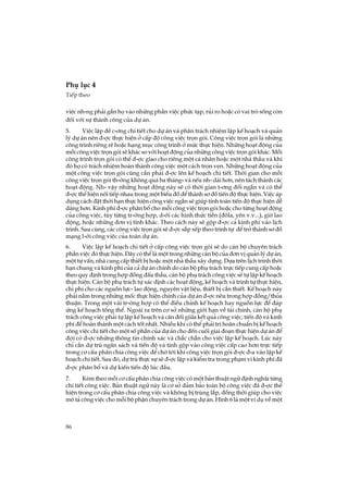 86
Phô lôc 4
TiÕp theo
viÖc nh-ng ph¶i g¾n hä vµo nh÷ng phÇn viÖc phøc t¹p, rñi ro hoÆc cã vai trß sèng cßn
®èi víi sù thµnh c«ng cña dù ¸n.
5. ViÖc lËp ®Ò c-¬ng chi tiÕt cho dù ¸n vµ ph©n tr¸ch nhiÖm lËp kÕ ho¹ch vµ qu¶n
lý dù ¸n nªn ®-îc thùc hiÖn ë cÊp ®é c«ng viÖc trän gãi. C«ng viÖc trän gãi lµ nh÷ng
c«ng tr×nh riªng rÏ hoÆc h¹ng môc c«ng tr×nh ë møc thùc hiÖn. Nh÷ng ho¹t ®éng cña
mçi c«ng viÖc trän gãi sÏ kh¸c so víi ho¹t ®éng cña nh÷ng c«ng viÖc trän gãi kh¸c. Mçi
c«ng tr×nh trän gãi cã thÓ ®-îc giao cho riªng mét c¸ nh©n hoÆc mét nhµ thÇu vµ khi
®ã hä cã tr¸ch nhiÖm hoµn thµnh c«ng viÖc mét c¸ch trän vÑn. Nh÷ng ho¹t ®éng cña
mét c«ng viÖc trän gãi còng cÇn ph¶i ®-îc lªn kÕ ho¹ch chi tiÕt. Thêi gian cho mçi
c«ng viÖc trän gãi th-êng kh«ng qu¸ ba th¸ng- vµ nÕu nh- dµi h¬n, nªn t¸ch thµnh c¸c
ho¹t ®éng. Nh- vËy nh÷ng ho¹t ®éng nµy sÏ cã thêi gian t-¬ng ®èi ng¾n vµ cã thÓ
®-îc thÓ hiÖn nèi tiÕp nhau trong mét biÓu ®å ®Ó thµnh s¬ ®å tiÕn ®é thùc hiÖn. ViÖc ¸p
dông c¸ch ®Æt thêi h¹n thùc hiÖn c«ng viÖc ng¾n sÏ gióp tÝnh to¸n tiÕn ®é thùc hiÖn dÔ
dµng h¬n. Kinh phÝ ®-îc ph©n bæ cho mçi c«ng viÖc trän gãi hoÆc cho tõng ho¹t ®éng
cña c«ng viÖc, tïy tõng tr-êng hîp, d-íi c¸c h×nh thøc tiÒn (®«la, yªn v.v...), giê lao
®éng, hoÆc nh÷ng ®¬n vÞ tÝnh kh¸c. Theo c¸ch nµy sÏ gép ®-îc c¶ kinh phÝ vµo lÞch
tr×nh. Sau cïng, c¸c c«ng viÖc trän gãi sÏ ®-îc s¾p xÕp theo tr×nh tù ®Ó trë thµnh s¬ ®å
m¹ng l-íi c«ng viÖc cña toµn dù ¸n.
6. ViÖc lËp kÕ ho¹ch chi tiÕt ë cÊp c«ng viÖc trän gãi sÏ do c¸n bé chuyªn tr¸ch
phÇn viÖc ®ã thùc hiÖn. §©y cã thÓ lµ mét trong nh÷ng c¸n bé cña ®¬n vÞ qu¶n lý dù ¸n,
mét tù vÊn, nhµ cung cÊp thiÕt bÞ hoÆc mét nhµ thÇu x©y dùng. Dùa trªn lÞch tr×nh thêi
h¹n chung vµ kinh phÝ cña c¶ dù ¸n chÝnh do c¸n bé phô tr¸ch trùc tiÕp cung cÊp hoÆc
theo quy ®Þnh trong hîp ®ång ®Êu thÇu, c¸n bé phô tr¸ch c«ng viÖc sÏ tù lËp kÕ ho¹ch
thùc hiÖn. C¸n bé phô tr¸ch tù x¸c ®Þnh c¸c ho¹t ®éng, kÕ ho¹ch vµ tr×nh tù thùc hiÖn,
chi phÝ cho c¸c nguån lùc- lao ®éng, nguyªn vËt liÖu, thiÕt bÞ cÇn thiÕt. KÕ ho¹ch nµy
ph¶i n»m trong nh÷ng mèc thùc hiÖn chÝnh cña dù ¸n ®-îc nªu trong hîp ®ång/tháa
thuËn. Trong mét vµi tr-êng hîp cã thÓ ®iÒu chØnh kÕ ho¹ch hay nguån lùc ®Ó ®¸p
øng kÕ ho¹ch tæng thÓ. Ngoµi ra trªn c¬ së nh÷ng giíi h¹n vÒ tµi chÝnh, c¸n bé phô
tr¸ch c«ng viÖc ph¶i tù lËp kÕ ho¹ch vµ c©n ®èi gi÷a kÕt qu¶ c«ng viÖc, tiÕn ®é vµ kinh
phÝ ®Ó hoµn thµnh mét c¸ch tèt nhÊt. NhiÒu khi cã thÓ ph¶i tr× ho·n chuÈn bÞ kÕ ho¹ch
c«ng viÖc chi tiÕt cho mét sè phÇn cña dù ¸n cho ®Õn cuèi giai ®o¹n thùc hiÖn dù ¸n ®Ó
®îi cã ®-îc nh÷ng th«ng tin chÝnh x¸c vµ ch¾c ch¾n cho viÖc lËp kÕ ho¹ch. Lóc nµy
chØ cÇn dù trï ng©n s¸ch vµ tiÕn ®é vµ tÝnh gép vµo c«ng viÖc cÊp cao h¬n trùc tiÕp
trong c¬ cÊu ph©n chia c«ng viÖc ®Ó chê tíi khi c«ng viÖc trän gãi ®-îc ®-a vµo lËp kÕ
ho¹ch chi tiÕt. Sau ®ã, dù trï thùc sù sÏ ®-îc lËp vµ kiÓm tra trong ph¹m vi kinh phÝ ®·
®-îc ph©n bæ vµ dù kiÕn tiÕn ®é lóc ®Çu.
7. KÌm theo mçi c¬ cÊu ph©n chia c«ng viÖc cã mét b¶n thuËt ng÷ ®Þnh nghÜa tõng
chi tiÕt c«ng viÖc. B¶n thuËt ng÷ nµy lµ c¬ së ®¶m b¶o toµn bé c«ng viÖc ®· ®-îc thÓ
hiÖn trong c¬ cÊu ph©n chia c«ng viÖc vµ kh«ng bÞ trïng l¾p, ®ång thêi gióp cho viÖc
m« t¶ c«ng viÖc cho mçi bé phËn chuyªn tr¸ch trong dù ¸n. H×nh 6 lµ mét vÝ dô vÒ mét
 