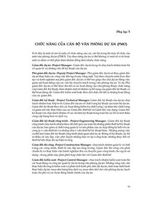 91
Phô lôc 5
TiÕp theo
Chøc n¨ng cña c¸n bé v¨n phßng dù ¸n (PMO)Chøc n¨ng cña c¸n bé v¨n phßng dù ¸n (PMO)Chøc n¨ng cña c¸n bé v¨n phßng dù ¸n (PMO)Chøc n¨ng cña c¸n bé v¨n phßng dù ¸n (PMO)Chøc n¨ng cña c¸n bé v¨n phßng dù ¸n (PMO)
D-íi ®©y lµ mét sè m« t¶ mÉu vÒ chøc n¨ng cña c¸c c¸n bé trong bé m¸y tæ chøc cña
mét v¨n phßng dù ¸n (PMO). Tïy theo tõng dù ¸n cã thÓ kh«ng cã mét sè vÞ trÝ hoÆc
mét c¸ nh©n cã thÓ ph¶i ®¶m nhiÖm ®ång thêi nhiÒu chøc n¨ng.
Gi¸m ®èc dù ¸n- Project Manager - Gi¸m ®èc dù ¸n lµ ng-êi chÞu tr¸ch nhiÖm toµn bé
vÒ qu¶n lý vµ nh÷ng vÊn ®Ò kü thuËt cña dù ¸n.
Phã gi¸m ®èc dù ¸n- Deputy Project Manager - Phã gi¸m ®èc dù ¸n sÏ thay gi¸m ®èc
dù ¸n thùc hiÖn c¸c c«ng viÖc khi ng-êi nµy v¾ng mÆt. Tuú theo chuyªn m«n ®-îc ®µo
t¹o vµ kinh nghiÖm mµ phã gi¸m ®èc dù ¸n cã thÓ trî gióp cho chñ dù ¸n b»ng viÖc
gi¸m s¸t ho¹t ®éng cña c¸c c¸n bé chuyªn tr¸ch trong v¨n phßng dù ¸n. VÝ dô Phã
gi¸m ®èc dù ¸n cã thÓ theo dâi tÊt c¶ c¸c ho¹t ®éng cña v¨n phßng thuéc chøc n¨ng
cña Gi¸m ®èc Kü thuËt, ®¶m nhiÖm mét sè nhiÖm vô bæ sung cña gi¸m ®èc kü thuËt, cã
thÓ ho¹t ®éng nh- Gi¸m ®èc kiÓm so¸t hoÆc theo dâi chÆt chÏ tÊt c¶ nh÷ng ho¹t ®éng
cña c¸c gi¸m ®èc.
Gi¸m ®èc kü thuËt - Project Technical Manager- Gi¸m ®èc kü thuËt cña dù ¸n chÞu
tr¸ch nhiÖm trùc tiÕp tr-íc Gi¸m ®èc dù ¸n vÒ chÊt l-îng kü thuËt cña toµn bé dù ¸n.
Gi¸m ®èc kü thuËt theo dâi c¸c ho¹t ®éng kiÓm tra chÊt l-îng/ sù ®¶m b¶o chÊt l-îng
vµ gi¸m s¸t viÖc thùc hiÖn cña c¸c Gi¸m ®èc thiÕt kÕ vµ Gi¸m ®èc x©y dùng. Gi¸m ®èc
kü thuËt cßn chÞu tr¸ch nhiÖm vÒ c¸c chØ tiªu kü thuËt trong toµn bé c¸c hå s¬ mêi thÇu
cung cÊp hµng ho¸ vµ dÞch vô.
Gi¸m ®èc kü thuËt c«ng tr×nh - Project Engineering Manager - Gi¸m ®èc kü thuËt
c«ng tr×nh chÞu tr¸ch nhiÖm theo dâi kÕt qu¶ cña toµn bé nh÷ng phÇn thiÕt kÕ kü thuËt
cña dù ¸n, bao gåm c¶ chÊt l-îng qu¶n lý vµ s¶n phÈm cña c¸c hîp ®ång ký kÕt víi c¸c
c«ng ty t- vÊn thiÕt kÕ vµ nh÷ng nhµ t- vÊn thiÕt kÕ kü thuËt kh¸c. Nh÷ng m¶ng viÖc
cô thÓ mµ Gi¸m ®èc kü thuËt c«ng tr×nh ph¶i quan t©m lµ c¸c th«ng sè kü thuËt, c¸c hå
s¬ thÇu vÒ x©y l¾p, viÖc phª duyÖt nh÷ng b¶n vÏ t¹i x-ëng hoÆc nh÷ng thay ®æi vÒ
thiÕt kÕ khi thùc thi t¹i hiÖn tr-êng.
Gi¸m ®èc thi c«ng- Project Construction Manager - chÞu tr¸ch nhiÖm qu¶n lý vµ chÊt
l-îng c¸c c«ng tr×nh, thiÕt bÞ x©y l¾p t¹i c«ng tr-êng. Gi¸m ®èc thi c«ng cßn ph¶i
chuÈn bÞ vµ thùc hiÖn vËn hµnh nghiÖm thu vµ chuyÓn giao c«ng tr×nh cho ng-êi sö
dông - trong phÇn nµy ph¶i phèi hîp chÆt chÏ víi Gi¸m ®èc thiÕt kÕ.
Gi¸m ®èc kiÓm so¸t- Project Control Manager - chÞu tr¸ch nhiÖm kiÓm so¸t toµn bé
c¸c ho¹t ®éng vµ c«ng t¸c qu¶n lý dù ¸n trong v¨n phßng dù ¸n. Nh÷ng c«ng viÖc cÇn
thùc hiÖn th-êng lµ kiÓm so¸t vµ ph©n tÝch kinh phÝ, tiÕn ®é dù ¸n, tÝnh to¸n t×nh h×nh
thùc hiÖn dù ¸n, mua s¾m hµng hãa dÞch vô, mua s¾m nhá cho v¨n phßng dù ¸n, h¹ch
to¸n chi phÝ vµ c¸c ho¹t ®éng hµnh chÝnh cña dù ¸n.
 