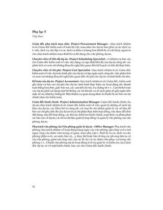 92
Phô lôc 5
TiÕp theo
Gi¸m ®èc phô tr¸ch mua s¾m- Project Procurement Manager - chÞu tr¸ch nhiÖm
tr-íc Gi¸m ®èc kiÓm so¸t vÒ toµn bé viÖc mua s¾m cho dù ¸n bao gåm c¶ c¸c dÞch vô
t- vÊn, dÞch vô x©y l¾p vµ c¸c dÞch vô thÇu vµ hµng ho¸ (thiÕt bÞ vµ vËt liÖu); ngoµi ra
cßn chÞu tr¸ch nhiÖm mua thiÕt bÞ vµ ®å dïng cho v¨n phßng dù ¸n.
Chuyªn viªn vÒ tiÕn ®é dù ¸n- Project Scheduling Specialist - cã nhiÖm vô b¸o c¸o
cho Gi¸m ®èc kiÓm so¸t vÒ viÖc x©y dùng vµ cËp nhËt tiÕn ®é cña dù ¸n còng nh- c¸c
ph©n tÝch vµ xem xÐt nh÷ng khuyÕn nghÞ liªn quan ®Õn kÕ ho¹ch vµ tiÕn ®é thùc hiÖn.
Chuyªn viªn vÒ chi phÝ- Project Cost Specialist- chÞu tr¸ch nhiÖm tr-íc Gi¸m ®èc
kiÓm so¸t vÒ viÖc dù to¸n kinh phÝ cña dù ¸n vµ lËp ng©n s¸ch còng nh- viÖc ph©n tÝch
vµ xem xÐt nh÷ng khuyÕn nghÞ liªn quan ®Õn chi phÝ cho dù ¸n vµ t×nh h×nh chi tiªu.
KÕ to¸n cña dù ¸n- Project Accountant- chÞu tr¸ch nhiÖm tr-íc Gi¸m ®èc, kiÓm so¸t
ghi chÐp vµ b¸o c¸o chi phÝ cho dù ¸n, t×nh h×nh thùc hiÖn c¸c ho¹t ®éng nh- thanh
to¸n b»ng ho¸ ®¬n, giÊy b¸o nî, c¸c cam kÕt chi tr¶, l-u chøng tõ v.v.. C¸n bé kÕ to¸n
cña dù ¸n ph¶i sö dông mét hÖ thèng c¸c tµi kho¶n vµ sæ s¸ch gåm sæ gi¶i ng©n tiÒn
mÆt, sæ c¸i, nhËt ký chøng tõ. Mét nhiÖm vô quan träng kh¸c lµ chuÈn bÞ c¸c b¸o c¸o tµi
chÝnh n¨m cho kiÓm to¸n.
Gi¸m ®èc hµnh chÝnh- Project Administration Manager- Gi¸m ®èc hµnh chÝnh cña
dù ¸n chÞu tr¸ch nhiÖm tr-íc Gi¸m ®èc kiÓm so¸t vÒ viÖc qu¶n lý nh÷ng sæ s¸ch tµi
liÖu cña dù ¸n, c¸c files/hå s¬ còng nh- c¸c lo¹i th- tÝn nh»m qu¶n lý c¸c sè liÖu ®Ó
b¸o c¸o chi phÝ, tiÕn ®é cña dù ¸n tõ c¸c bé phËn thùc hiÖn hîp ®ång, viÖc thay ®æi ®¬n
®Æt hµng, söa ®æi hîp ®ång, c¸c thñ tôc kiÓm tra hµnh chÝnh, so¹n th¶o vµ ph©n ph¸t
c¸c b¸o c¸o vÒ dù ¸n, c¸c hå s¬ d÷ liÖu qu¶n lý hîp ®ång vµ qu¶n lý v¨n phßng cña v¨n
phßng dù ¸n.
Phô tr¸ch v¨n phßng cña V¨n phßng qu¶n lý dù ¸n - Office Manager- Phô tr¸ch v¨n
phßng chÞu tr¸ch nhiÖm vÒ ho¹t ®éng hµng ngµy cña v¨n phßng: ghi chÐp vµ l-u tr÷
ngµy c«ng cña nh©n viªn trong c¬ quan, mua s¾m vËt t-, thiÕt bÞ vµ c¸c dÞch vô v¨n
phßng (®iÖn n-íc, an ninh, b¶o vÖ,...), thay thÕ hoÆc b¶o d-ìng c¸c ph-¬ng tiÖn xe cé
cña v¨n phßng, gi¸m s¸t c«ng viÖc cña c¸c th- ký vµ c¸c nh©n viªn phôc vô trong v¨n
phßng v.v.. Ch¸nh v¨n phßng dù ¸n ho¹t ®éng d-íi sù qu¶n lý vµ kiÓm tra cña Gi¸m
®èc dù ¸n vµ vÒ mÆt hµnh chÝnh, b¸o c¸o cho Gi¸m ®èc hµnh chÝnh.
 
