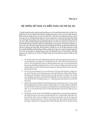 95
Phô lôc 6
TiÕp theo
HÖ thèng kÕ to¸n vµ kiÓm to¸n chi phÝ dù ¸nHÖ thèng kÕ to¸n vµ kiÓm to¸n chi phÝ dù ¸nHÖ thèng kÕ to¸n vµ kiÓm to¸n chi phÝ dù ¸nHÖ thèng kÕ to¸n vµ kiÓm to¸n chi phÝ dù ¸nHÖ thèng kÕ to¸n vµ kiÓm to¸n chi phÝ dù ¸n
1. Ng©n hµng lu«n bao gåm trong hîp ®ång vay vèn mét ®iÒu kho¶n yªu cÇu bªn vay
ph¶i duy tr× c¸c tµi kho¶n thÝch hîp vµ hµng n¨m nép c¸c b¸o c¸o tµi chÝnh ®· ®-îc
kiÓm to¸n cho Ng©n hµng. C¸c b¸o c¸o ®Þnh kú vµ ®Çy ®ñ vÒ c¸c kho¶n chi tiªu cña dù
¸n cïng víi c¸c chøng tõ gi¶i ng©n vèn vay sÏ gióp t¹o ra mét møc ®é ®¶m b¶o r»ng
vèn cña Ng©n hµng ®ang ®-îc sö dông ®óng cho c¸c môc ®Ých ®· ®Þnh ®ång thêi hç
trî cho c«ng t¸c ®¸nh gi¸ tiÕn ®é thùc hiÖn dù ¸n. C¸c b¸o c¸o chÝnh x¸c còng sÏ lµ c¬
së ®Ó ®¸nh gi¸ dù ¸n t¹i thêi ®iÓm cÇn thiÕt bÊt kú vµ lµ nguån sè liÖu ®Ó x©y dùng c¸c
dù ¸n sau nµy. §Æc biÖt, Ng©n hµng ®ßi hái hÖ thèng kÕ to¸n dù ¸n ph¶i b¶o ®¶m cung
cÊp ®-îc nh÷ng ghi chÐp ®Çy ®ñ, kÞp thêi vµ chÝnh x¸c vÒ c¸c sè liÖu kÕ to¸n cña dù
¸n vµ ph¶i thiÕt lËp mét hÖ thèng sè tham chiÕu tõ c¸c b¸o c¸o nép cho Ng©n hµng tíi
tÊt c¶ c¸c sæ s¸ch gèc vµ chøng tõ giao dÞch. HÖ thèng kÕ to¸n c¬ b¶n nhÊt cã thÓ ®¸p
øng yªu cÇu qu¶n lý c¸c dù ¸n do Ng©n hµng cÊp vèn ph¶i bao gåm Ýt nhÊt c¸c bé
phËn sau:
1. Sæ chi tiªu tiÒn mÆt (cash disbursement book)- ghi chÐp ngµy th¸ng, sè tiÒn vµ
ng-êi nhËn tiÒn- ¸p dông cho c¶ tiÒn mÆt vµ sÐc. Chñ yÕu ®©y lµ sæ theo dâi
víi c¸c cét ®Ó gióp h¹ch to¸n c¸c kho¶n thanh to¸n vµo c¸c tµi kho¶n thÝch
hîp trong rÊt nhiÒu tµi kho¶n hiÖn cã. CÇn cã mét vµi ®iÓm chó thÝch trong sæ
chi tiÒn mÆt vÝ dô nh- tµi kho¶n cuèi cïng ®-îc sö dông ®Ó h¹ch to¸n cho mçi
kho¶n thanh to¸n.
2. Sæ c¸i (Account ledger)- C¸c con sè trong sæ chi tiªu tiÒn mÆt ®-îc nhËp vµo
c¸c sæ c¸i dùa trªn c¬ së tõng h¹ng môc, hay phæ biÕn h¬n, tæng sè theo th¸ng.
HÖ thèng c¸c tµi kho¶n cña dù ¸n nªn ®-îc s¾p xÕp theo c¸c kho¶n chi c¬ b¶n
(c¸c bé phËn vµ nhãm) vµ trong tõng tµi kho¶n, nªn ®-îc chia theo c¸c nguån
vèn (ADB, IFAD, vèn ®Þa ph-¬ng, v.v...) ®Ó gióp qu¸ tr×nh lËp b¸o c¸o trë nªn
®¬n gi¶n.
3. NhËt ký (Journal)- NhËt ký lµ mét b¶n ghi chÐp cña kÕ to¸n cho c¸c giao dÞch
kh«ng b»ng tiÒn nh- ph©n lo¹i l¹i vµ ®iÒu chØnh. C¸c sè liÖu nhËp vµo nhËt ký
(vµ sau ®ã kÕt chuyÓn vµo (post) c¸c tµi kho¶n) ®-îc ghi b»ng ngµy th¸ng, sè
tiÒn vµ c¸c tµi kho¶n h¹ch to¸n vµ th-êng kÌm theo mét m« t¶ ng¾n gän vÒ
giao dÞch.
4. Sæ ®¨ng ký c¸c hå s¬ rót vèn (Withdrawal application memorandum register)-
ghi chÐp chi tiÕt c¸c hå s¬ rót vèn ®Ö tr×nh cho c¸c c¬ quan kh¸c nhau theo c¸c
lo¹i thñ tôc kh¸c nhau, bé phËn hay nhãm lo¹i chi phÝ cña dù ¸n cïng víi
kho¶n vèn gi¶i ng©n ®-îc. Sæ nµy gióp Gi¸m ®èc dù ¸n gi¸m s¸t t×nh h×nh
gi¶i ng©n. Ngoµi ra, sæ còng gióp t¹o ra mét b¶n ghi chÐp vÒ c¸c chi phÝ cña dù
 
