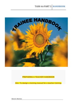 TASK 4.6 PART 3 HANDBOOK




                    PREPARING A TEACHER HANDBOOK


     Aim: To design a training manual for a teacher training.




María G. Martinez
 