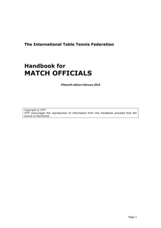 Page 1 
The International Table Tennis Federation 
Handbook for 
MATCH OFFICIALS 
Fifteenth edition February 2014 
Copyright © ITTF 
ITTF encourages the reproduction of information from this Handbook provided that the source is mentioned. 
 