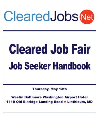 ClearedJobs Net

 Cleared Job Fair
 Job Seeker Handbook
              Thursday, May 13th
                       
  Westin Baltimore Washington Airport Hotel
1110 Old Elkridge Landing Road  Linthicum, MD
 