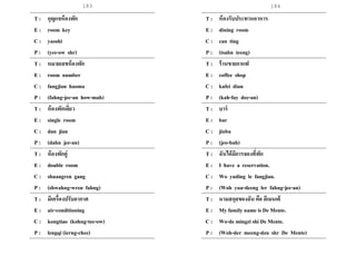 183 184
T : กุญแจห้องพัก
E : room key
C : yaoshi
P : (yee-ow shr)
T : หมายเลขห้องพัก
E : room number
C : fangjian haoma
P : (fahng-jee-an how-mah)
T : ห้องพักเดี่ยว
E : single room
C : dan jian
P : (dahn jee-an)
T : ห้องพักคู่
E : double room
C : shuangren gang
P : (shwahng-wren fahng)
T : มีเครื่องปรับอากาศ
E : air-conditioning
C : kongtiao (kohng-tee-ow)
P : lengqi (ierng-chee)
T : ห้องรับประทานอาหาร
E : dining room
C : can ting
P : (tsahn teeng)
T : ร้านขายกาแฟ
E : coffee shop
C : kafei dian
P : (kah-fay dee-an)
T : บาร์
E : bar
C : jiuba
P : (jeo-bah)
T : ฉันได้มีการจองที่พัก
E : I have a reservation.
C : Wo yuding le fangjian.
P : (Woh yuu-deeng ler fahng-jee-an)
T : นามสกุลของฉัน คือ ดีเมนเต้
E : My family name is De Mente.
C : Wo-de mingzi shi De Mente.
P : (Woh-der meeng-dzu shr De Mente)
 