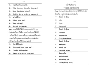 185 186
T : เวลากี่โมงที่ร้านกาแฟเปิด
E : What time does the coffee shop open?
C : Kafei dian jidian kaimen?
P : (Kah-fay dee-an jee-dee-an kigh-mern)
T : บาร์อยู่ที่ไหน
E : Where is the bar?
C : Jiuba zai nali ?
P : (Jeo-bah zigh nah-lee)
Note: ระบบไฟฟ้าที่ใช้ในจีนจ่ายกระแสไฟฟ้า 220
โวลต์แต่เครื่องใช้ไฟฟ้าจากสหรัฐอเมริกาจะใช้ไฟฟ้า
110 โวลต์ดังนั้น หากท่านต้องการจะพักอาศัยในเวลาที่
ยาวนานในโรงแรม ท่านจะต้องเตรียมอุปกรณ์แปลง
ไฟฟ้ามาด้วย เพื่อจะได้ใช้งานตามปกติ
T : ค่าภาษีที่พักเท่าไร
E : How much is the room tax?
C : Fangjian shui duoshao?
P : (Fahng-jee-an shway dwoh-shou)
เกี่ยวกับห้องส้วม
TOILET / RESTROOM
Note: ในภาษาอังกฤษจะมีคาอยู่หลายคาที่ใช้กับห้องน้า
ห้องส้วม ภาษาจีนก็มีอยู่หลายคาเช่นกัน
T : ห้องน้า ห้องส้วม
E : toilet
C : cesuo
P : (tser-swoh)
T : ห้องน้า ห้องส้วม
E : restroom
C : weishengjian
P : (way-sherng-jee-an)
T : ห้องน้า ห้องส้วม
E : washroom
C : xishou jian
P : (she-show jee-an)
T : ห้องทาแป้ ง
E : powder room
C : huazhuang jian
P : (hwah-jwahng jee-an)
 