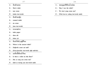 187 188
T : ห้องส้วมชาย
E : Men’s toilet
C : nan cesuo
P : (nahn tser-swoh)
T : ห้องส้วมหญิง
E : women’s toilet
C : nu cesuo
P : (noo tser-swoh)
T : กระดาษชาระ
E : toilet paper
C : shou zhi
P : (show jr)
T : ห้องน้าใกล้ ๆ อยู่ที่ไหน
E : Where is the nearest toilet?
C : Zuijin-de cesuo zai nali?
P : (Zway-jeen-der tser-swoh zigh nah-lee)
T : บนชั้นนี้มีห้องน้าไหม
E : Is there a toilet on this floor?
C : Zhe yi ceng you cesuo ma?
P : (Juh ee tserng you tser-swoh mah)
T : ขออนุญาตใช้ห้องน้าหน่อย
E : May I use the toilet?
C : Wo keyi yong cesuo ma?
P : (Woh ker-ee yohng tser-swoh mah)
 