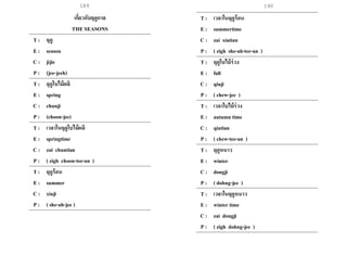 189 190
เกี่ยวกับฤดูกาล
THE SEASONS
T : ฤดู
E : season
C : jijie
P : (jee-jeeh)
T : ฤดูใบไม้ผลิ
E : spring
C : chunji
P : (choon-jee)
T : เวลาในฤดูใบไม้ผลิ
E : springtime
C : zai chuntian
P : ( zigh choon-tee-an )
T : ฤดูร้อน
E : summer
C : xiaji
P : ( she-ah-jee )
T : เวลาในฤดูร้อน
E : summertime
C : zai xiatian
P : ( zigh she-ah-tee-an )
T : ฤดูใบไม้ร่วง
E : fall
C : qiuji
P : ( chew-jee )
T : เวลาใบไม้ร่วง
E : autumn time
C : qiutian
P : ( chew-tee-an )
T : ฤดูหนาว
E : winter
C : dongji
P : ( dohng-jee )
T : เวลาในฤดูหนาว
E : winter time
C : zai dongji
P : ( zigh dohng-jee )
 