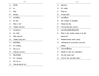195 196
T : น้าแข็ง
E : ice
C : bing
P : (beeng)
T : อากาศร้อน
E : It’s hot.
C : Man re du!
P : ( Mahn ruh der )
T : อากาศหนาว
E : It’s cold !
C : Man leng de!
P : ( Mahn lerng der)
T : ฝนกาลังตก
E : It’s raining.
C : Xia yu le.
P : ( She-ah yuu ler )
T : หิมะกาลังตก
E : It’s snowing.
C : Xia xue le.
P : ( She-ah shu-eh ler )
T : ลมแรงนะ
E : It’s windy.
C : Feng da.
P : ( Ferng dah)
T : อากาศดีมาก
E : The weather is beautiful.
C : Tianqi hao jile.
P : ( Tee-an-chee how jee-ler )
T : อากาศวันพรุ่งนี้จะเป็นอย่างไร
E : What is the weather going to be like
tomorrow?
C : Mingtian tianqi zenme yang?
P : ( Meeng-tee-an tee-an-chee zern-mer-
yahng )
T : เราควรจะใช้ร่มนะ
E : Should we take our umbrellas?
C : Yao dai yusan ma?
P : ( Yee-ow die yuu-sahn mah )
 