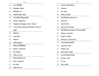 199 200
T : อาหารเซี่ยงไฮ้
E : Shanghai dishes
C : Shanghai cai
P : ( Shahn-high tsigh)
T : อาหารเรียกน้าย่อยของจีน
E : Chinese appetizers
C : Youming Zhongguo kaiwei xiaocai
P : ( You-meeng Johng-gwoh kigh-way she-ow-
tsigh)
T : ภัตตาคาร
E : restaurant
C : fanguan
P : ( fahn-gwahn)
T : ภัตตาคารที่มีชื่อเสียง
E : famous restaurant
C : fan zhuang
P : ( fahn dee-an)
T : ภัตตาคารในโรงแรม
E : hotel restaurant
C : fan dian
P : ( fahn dee-an)
T : โรงอาหารบริการตัวเอง
E : cafeteria
C : can guan
P : (tsahn gwahn)
T : ห้องรับประทานอาหารว่าง
E : snack bar
C : xiaochi dian
P : (she-ow-chr dee-an)
T : ห้องรับประทานขายอาหารว่างของคนจีน
E : Chinese snack bar
C : fengwei xiaochi
P : (ferng-way she-ow-chr)
T : อาหารของคนอเมริกัน
E : American food
C : Meiguo can
P : (May-gwoh tsahn)
T : อาหารของคนตะวันตก
E : Western food
C : Xi can
P : (She tsahn)
 