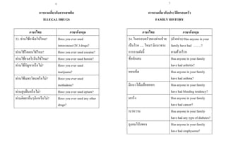 7
การถามเกี่ยวกับสารเสพติด
ILLEGAL DRUGS
ภาษาไทย ภาษาอังกฤษ
33. ท่านใช้ยาฉีดใช่ไหม? Have you ever used
intravenous (IV.) drugs?
ท่านใช้โคเคนใช่ไหม? Have you ever used cocaine?
ท่านใช้ยาเฮโรอีนใช่ไหม? Have you ever used heroin?
ท่านใช้กัญชาหรือไม่? Have you ever used
marijuana?
ท่านใช้เมทาโดนหรือไม่? Have you ever used
methadone?
ท่านสูบฝิ่นหรือไม่? Have you ever used opium?
ท่านติดยาอื่นๆอีกหรือไม่? Have you ever used any other
drugs?
การถามเกี่ยวกับประวัติครอบครัว
FAMILY HISTORY
ภาษาไทย ภาษาอังกฤษ
34. ในครอบครัวของท่านป่วย
เป็นโรค ..... ไหม? มีแนวทาง
การถามดังนี้
(ตัวอย่าง) Has anyone in your
family have had ….….?
ตามด้วยโรค
ข้ออักเสบ Has anyone in your family
have had arthritis?
หอบหืด Has anyone in your family
have had asthma?
มีแนวโน้มเลือดออก Has anyone in your family
have had bleeding tendency?
มะเร็ง Has anyone in your family
have had cancer?
เบาหวาน Has anyone in your family
have had any type of diabetes?
ถุงลมโป่งพอง Has anyone in your family
have had emphysema?
6
 