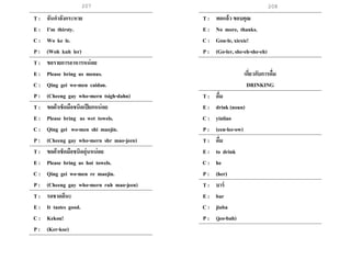 207 208
T : ฉันกาลังกระหาย
E : I’m thirsty.
C : Wo ke le.
P : (Woh kuh ler)
T : ขอรายการอาหารหน่อย
E : Please bring us menus.
C : Qing gei wo-men caidan.
P : (Cheeng gay who-mern tsigh-dahn)
T : ขอผ้าเช็ดมือชนิดเปียกหน่อย
E : Please bring us wet towels.
C : Qing gei wo-men shi maojin.
P : (Cheeng gay who-mern shr mao-jeen)
T : ขอผ้าเช็ดมือชนิดอุ่นหน่อย
E : Please bring us hot towels.
C : Qing gei wo-men re maojin.
P : (Cheeng gay who-mern ruh mao-jeen)
T : รดชาดดีนะ
E : It tastes good.
C : Kekou!
P : (Ker-koe)
.
T : พอแล้ว ขอบคุณ
E : No more, thanks.
C : Gou-le, xiexie!
P : (Go-ler, she-eh-she-eh)
เกี่ยวกับการดื่ม
DRINKING
T : ดื่ม
E : drink (noun)
C : yinliao
P : (een-lee-ow)
T : ดื่ม
E : to drink
C : he
P : (her)
T : บาร์
E : bar
C : jiuba
P : (jeo-bah)
 