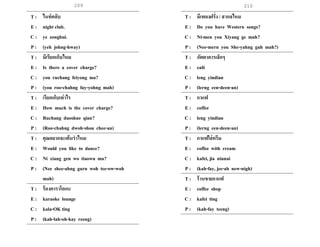 209 210
T : ไนท์คลับ
E : night club.
C : ye zonghui.
P : (yeh johng-hway)
T : มีเรียกเก็บไหม
E : Is there a cover charge?
C : you ruchang feiyong ma?
P : (you roo-chahng fay-yohng mah)
T : เรียกเก็บเท่าไร
E : How much is the cover charge?
C : Ruchang duoshao qian?
P : (Roo-chahng dwoh-shou chee-an)
T : คุณอยากจะเต้นราไหม
E : Would you like to dance?
C : Ni xiang gen wo tiaowu ma?
P : (Nee shee-ahng gurn woh tee-ow-woh
mah)
T : ร้องคาราโอเกะ
E : karaoke lounge
C : kala-OK ting
P : (kah-lah-oh-kay reeng)
T : มีเพลงฝรั่ง / สากลไหม
E : Do you have Western songs?
C : Ni-men you Xiyang ge mah?
P : (Nee-mern you She-yahng guh mah?)
T : ภัตตาคารเล็กๆ
E : café
C : leng yindian
P : (lerng een-deen-an)
T : กาแฟ
E : coffee
C : leng yindian
P : (lerng een-deen-an)
T : กาแฟใส่ครีม
E : coffee with cream
C : kafei, jia niunai
P : (kah-fay, jee-ah new-nigh)
T : ร้านขายกาแฟ
E : coffee shop
C : kafei ting
P : (kah-fay teeng)
 