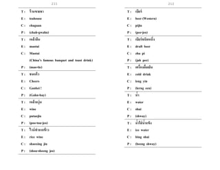 211 212
T : ร้านขายชา
E : teahouse
C : chaguan
P : (chah-gwahn)
T : เหล้าจีน
E : maotai
C : Maotai
(China’s famous banquet and toast drink)
P : (mao-tie)
T : ชนแก้ว
E : Cheers
C : Ganbei !
P : (Gahn-bay)
T : เหล้าองุ่น
E : wine
C : putaojiu
P : (poo-tou-jeo)
T : ไวน์ทาจากข้าว
E : rice wine
C : shaoxing jiu
P : (shou-sheeng jeo)
T : เบียร์
E : beer (Western)
C : pijiu
P : (pee-jeo)
T : เบียร์ชนิดหนึ่ง
E : draft beer
C : zha pi
P : (jah pee)
T : เครื่องดื่มเย็น
E : cold drink
C : leng yin
P : (lerng een)
T : น้า
E : water
C : shui
P : (shway)
T : น้าใส่น้าแข็ง
E : ice water
C : bing shui
P : (beeng shway)
 