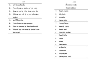 215 216
T : ขอไวน์แดงแก้วหนึ่ง
E : Please bring me a glass of red wine.
C : Qing gei wo lai yi-bei hong putao jiu.
P : (Cheeng gay woh lie ee-bay hohng poo-
tao-jeo)
T : ขอถั่วให้เราหน่อย
E : Please bring us some peanuts.
C : Qing gei wo-men lai dian huashengmi.
P : (Cheeng gay woh-mern lie dee-an hwah-
sherng-me)
เกี่ยวกับการจ่ายเงิน
PAYING BILLS
T : ใบเสร็จ / คิดเงิน
E : bill, check
C : zhangdan
P : (jahng-dahn)
T : เช็คแยกต่างหาก
E : separate checks
C : fenkai suan
P : (fern-kigh swahn)
T : ใบเสร็จรับเงิน
E : receipt
C : shouju
P : (show-jeww)
T : เครดิตการ์ด
E : credit card
C : shinyong ka
P : (sheen-yohng kah)
 