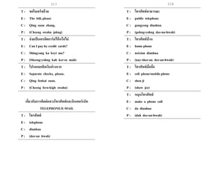 217 218
T : ขอใบเสร็จด้วย
E : The bill, please
C : Qing suan zhang.
P : (Cheeng swahn jahng)
T : จ่ายเป็นเครดิตการ์ดได้หรือไม่
E : Can I pay by credit cards?
C : Shingyong ka keyi ma?
P : (Sheeng-yohng kah ker-ee mah)
T : โปรดแยกคิดเงินต่างหาก
E : Separate checks, please.
C : Qing fenkai suan.
P : (Cheeng fern-kigh swahn)
เกี่ยวกับการติดต่อทางโทรศัพท์และอินเตอร์เน็ต
TELEPHONE/E-MAIL
T : โทรศัพท์
E : telephone
C : dianhua
P : (dee-an hwah)
T : โทรศัพท์สาธารณะ
E : public telephone
C : gongyong dianhua
P : (gohng-yohng dee-an-hwah)
T : โทรศัพท์บ้าน
E : home phone
C : neixian dianhua
P : (nay-shee-an dee-an-hwah)
T : โทรศัพท์มือถือ
E : cell phone/mobile phone
C : shou ji
P : (show jee)
T : หมุนโทรศัพท์
E : make a phone call
C : da dianhua
P : (dah dee-an-hwah)
 