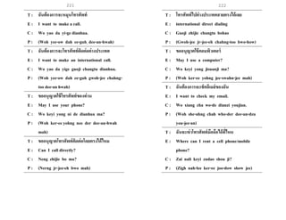 221 222
T : ฉันต้องการจะหมุนโทรศัพท์
E : I want to make a call.
C : Wo yao da yi-ge dianhua.
P : (Woh yee-ow dah ee-guh dee-an-hwah)
T : ฉันต้องการจะโทรศัพท์ติดต่อต่างประเทศ
E : I want to make an international call.
C : Wo yao da yige guoji changtu dianhua.
P : (Woh yee-ow dah ee-guh gwoh-jee chahng-
too dee-an hwah)
T : ขออนุญาตใช้โทรศัพท์ของท่าน
E : May I use your phone?
C : Wo keyi yong ni de dianhua ma?
P : (Woh ker-ee yohng nee der dee-an-hwah
mah)
T : ขออนุญาตโทรศัพท์ติดต่อโดยตรงได้ไหม
E : Can I call directly?
C : Neng zhijie bo ma?
P : (Nerng jr-jee-eh bwo mah)
T : โทรศัพท์ไปต่างประเทศสายตรงได้เลย
E : international direct dialing
C : Guoji zhijie changtu bohao
P : (Gwoh-jee jr-jee-eh chahng-too bwo-how)
T : ขออนุญาตใช้คอมพิวเตอร์
E : May I use a computer?
C : Wo keyi yong jisuanji ma?
P : (Woh ker-ee yohng jee-swahn-jee mah)
T : ฉันต้องการจะเช็คอีเมล์ของฉัน
E : I want to check my email.
C : Wo xiang cha wo-de dianzi youjian.
P : (Woh she-ahng chah who-der dee-an-dzu
you-jee-an)
T : ฉันจะเช่าโทรศัพท์มือถือได้ที่ไหน
E : Where can I rent a cell phone/mobile
phone?
C : Zai nali keyi zudao shou ji?
P : (Zigh nah-lee ker-ee joo-dow show jee)
 