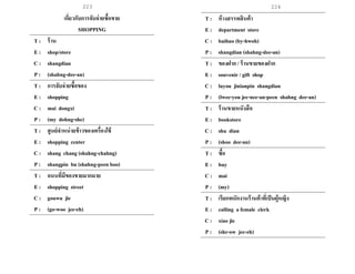 223 224
เกี่ยวกับการจับจ่ายซื้อขาย
SHOPPING
T : ร้าน
E : shop/store
C : shangdian
P : (shahng-dee-an)
T : การจับจ่ายซื้อของ
E : shopping
C : mai dongxi
P : (my dohng-she)
T : ศูนย์จาหน่ายข้าวของเครื่องใช้
E : shopping center
C : shang chang (shahng-chahng)
P : shangpin bu (shahng-peen boo)
T : ถนนที่มีของขายมากมาย
E : shopping street
C : gouwu jie
P : (go-woo jee-eh)
T : ห้างสรรพสินค้า
E : department store
C : baihuo (by-hwoh)
P : shangdian (shahng-dee-an)
T : ของฝาก / ร้านขายของฝาก
E : souvenir / gift shop
C : luyou jinianpin shangdian
P : (lwee-you jee-nee-an-peen shahng dee-an)
T : ร้านขายหนังสือ
E : bookstore
C : shu dian
P : (shoo dee-an)
T : ซื้อ
E : buy
C : mai
P : (my)
T : เรียกพนักงานร้านค้าที่เป็นผู้หญิง
E : calling a female clerk
C : xiao jie
P : (she-ow jee-eh)
 