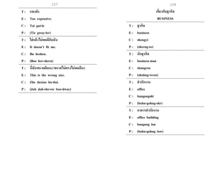 227 228
T : แพงจัง
E : Too expensive.
C : Tai gui-le
P : (Tie gway-ler)
T : ใส่แล้วไม่พอดีกับฉัน
E : It doesn’t fit me.
C : Bu heshen.
P : (Boo her-shern)
T : นี่มันขนาดผิดนะ/ขนาดไม่ตรงไม่พอดีนะ
E : This is the wrong size.
C : Zhe daxiao bu-dui.
P : (Juh dah-she-ow boo-dway)
เกี่ยวกับธุรกิจ
BUSINESS
T : ธุรกิจ
E : business
C : shengyi
P : (sherng-ee)
T : นักธุรกิจ
E : business man
C : shangren
P : (shahng-wren)
T : สานักงาน
E : office
C : bangongshi
P : (bahn-gohng-shr)
T : อาคารสานักงาน
E : office building
C : bangong lou
P : (bahn-gohng low)
 