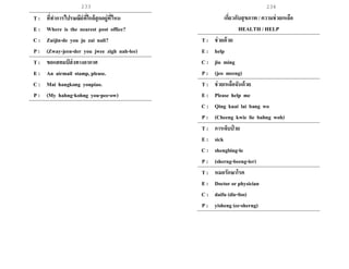 233 234
T : ที่ทาการไปรษณีย์ที่ใกล้สุดอยู่ที่ไหน
E : Where is the nearest post office?
C : Zuijin-de you ju zai nali?
P : (Zway-jeen-der you jwee zigh nah-lee)
T : ขอแสตมป์ ส่งทางอากาศ
E : An airmail stamp, please.
C : Mai hangkong youpiao.
P : (My hahng-kohng you-pee-ow)
เกี่ยวกับสุขภาพ / ความช่วยเหลือ
HEALTH / HELP
T : ช่วยด้วย
E : help
C : jiu ming
P : (jeo meeng)
T : ช่วยเหลือฉันด้วย
E : Please help me
C : Qing kuai lai bang wo
P : (Cheeng kwie lie bahng woh)
T : การเจ็บป่ วย
E : sick
C : shengbing-le
P : (sherng-beeng-ler)
T : หมอรักษาโรค
E : Doctor or physician
C : daifu (die-foo)
P : yisheng (ee-sherng)
 