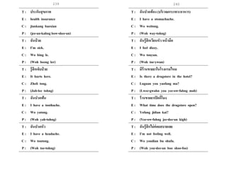 239 240
T : ประกันสุขภาพ
E : health insurance
C : jiankang baoxian
P : (jee-an-kahng bow-shee-an)
T : ฉันป่ วย
E : I’m sick.
C : Wo bing le.
P : (Woh beeng ler)
T : รู้สึกเจ็บป่ วย
E : It hurts here.
C : Zheli tong.
P : (Juh-lee tohng)
T : ฉันปวดฟัน
E : I have a toothache.
C : Wo yatong.
P : (Woh yah-tohng)
T : ฉันปวดหัว
E : I have a headache.
C : Wo toutong.
P : (Woh toe-tohng)
T : ฉันปวดท้อง (บริเวณกระเพาะอาหาร)
E : I have a stomachache.
C : Wo weitong.
P : (Woh way-tohng)
T : ฉันรู้สึกเวียนหัว หน้ามืด
E : I feel dizzy.
C : Wo touyun.
P : (Woh toe-ywun)
T : มีร้านขายยาในโรงแรมไหม
E : Is there a drugstore in the hotel?
C : Luguan you yaofang ma?
P : (Lwee-gwahn you yee-ow-fahng mah)
T : ร้านขายยาเปิดกี่โมง
E : What time does the drugstore open?
C : Yofang jidian kai?
P : (Yee-ow-fahng jee-dee-an kigh)
T : ฉันรู้สึกไม่ค่อยสบายเลย
E : I’m not feeling well.
C : Wo youdian bu shufu.
P : (Woh you-dee-an boo shoo-foo)
 
