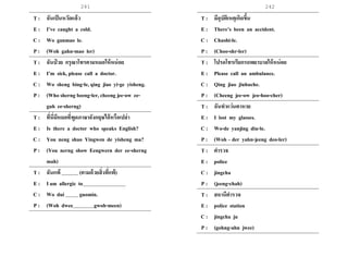 241 242
T : ฉันเป็นหวัดแล้ว
E : I’ve caught a cold.
C : Wo ganmao le.
P : (Woh gahn-mao ler)
T : ฉันป่ วย กรุณาโทรตามหมอให้หน่อย
E : I’m sick, please call a doctor.
C : Wo sheng bing-le, qing jiao yi-ge yisheng.
P : (Who sherng beeng-ler, cheeng jee-ow ee-
guh ee-sherng)
T : ที่นี่มีหมอที่พูดภาษาอังกฤษได้หรือเปล่า
E : Is there a doctor who speaks English?
C : You neng shuo Yingwen de yisheng ma?
P : (You nerng show Eengwern der ee-sherng
mah)
T : ฉันแพ้ (ตามด้วยสิ่งที่แพ้)
E : I am allergic to
C : Wo dui guomin.
P : (Woh dwee gwoh-meen)
T : มีอุบัติเหตุเกิดขึ้น
E : There’s been an accident.
C : Chushi-le.
P : (Choo-shr-ler)
T : โปรดโทรเรียกรถพยาบาลให้หน่อย
E : Please call an ambulance.
C : Qing jiao jiuhuche.
P : (Cheeng jee-ow jeo-hoo-cher)
T : ฉันทาแว่นตาหาย
E : I lost my glasses.
C : Wo-de yanjing diu-le.
P : (Woh – der yahn-jeeng deo-ler)
T : ตารวจ
E : police
C : jingcha
P : (jeeng-chah)
T : สถานีตารวจ
E : police station
C : jingcha ju
P : (gohng-ahn jwee)
 