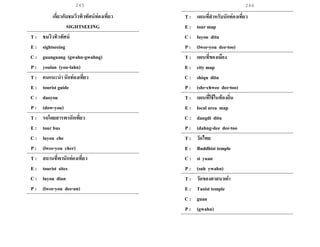 245 246
เกี่ยวกับชมวิวทิวทัศน์ท่องเที่ยว
SIGHTSEEING
T : ชมวิวทิวทัศน์
E : sightseeing
C : guanguang (gwahn-gwahng)
P : youlan (you-lahn)
T : คนแนะนานักท่องเที่ยว
E : tourist guide
C : daoyou
P : (dow-you)
T : รถโดยสารพานักเที่ยว
E : tour bus
C : luyou che
P : (lwee-you cher)
T : สถานที่พานักท่องเที่ยว
E : tourist sites
C : luyou dian
P : (lwee-you dee-an)
T : แผนที่สาหรับนักท่องเที่ยว
E : tour map
C : luyou ditu
P : (lwee-you dee-too)
T : แผนที่ของเมือง
E : city map
C : shiqu ditu
P : (shr-chwee dee-too)
T : แผนที่ใช้ในท้องถิ่น
E : local area map
C : dangdi ditu
P : (dahng-dee dee-too
T : วัดไทย
E : Buddhist temple
C : si yuan
P : (suh ywahn)
T : วัดของศาสนาเต๋า
E : Taoist temple
C : guan
P : (gwahn)
 