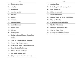 247 248
T : ห้องแสดงผลงาน ศิลปะ
E : art gallery
C : meishu guan
P : (may-shoo gwahn)
T : พิพิธภัณฑ์
E : museum
C : bowuguan
P : (bwo-woo-gwahn)
T : พระราชวังเฮอหนาน
E : Summer Palace
C : Yiheyuan
P : (Ee-her-ywahn)
T : ฉันต้องการมัคคุเทศน์ที่พูดภาษาอังกฤษเป็นคน
นาเที่ยว
E : I want an English speaking tour guide.
C : Wo yao yi-ge Yinguo daoyou.
P : (Woh yee-ow ee-guh Eeng-gwoh dow-you)
T : อัตราค่านาเที่ยวเท่าไร ต่อชั่วโมง
E : What is the rate per hour?
C : Mei xiaoshi duoshao qian?
P : (May she-ow-shr dwoh-shou chee-an)
T : ตกลงถ่ายรูปไหม
E : Is it all right to take photographs?
C : Rang paizhao ma ?
P : (Rahng pie-jow mah)
T : โปรดให้ฉันไปที่มิงทอม
E : Please go to take me to the Ming Tombs.
C : Qing qu Shisanling
P : (Cheeng chwee Shr-sahn-leeng)
T : โปรดให้เราไปที่เกรทวอล
E : Please take us to the Great Wall.
C : Qing qu Chang Cheng
P : (Cheeng chwee Chahng Churng)
 