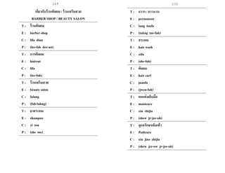 249 250
เกี่ยวกับร้านตัดผม / ร้านเสริมสวย
BARBER SHOP / BEAUTY SALON
T : ร้านตัดผม
E : barber shop
C : lifa dian
P : (lee-fah dee-an)
T : การตัดผม
E : haircut
C : lifa
P : (lee-fah)
T : ร้านเสริมสวย
E : beauty salon
C : falang
P : (fah-lahng)
T : ยาสระผม
E : shampoo
C : xi tou
P : (she toe)
T : ถาวร / ยาวนาน
E : permanent
C : tang toufa
P : (tahng toe-fah)
T : สระผม
E : hair wash
C : xifa
P : (she-fah)
T : ตัดผม
E : hair curl
C : juanfa
P : (jwen-fah)
T : ตกแต่งเล็บมือ
E : manicure
C : xiu zhijia
P : (shew jr-jee-ah)
T : ดูแลรักษาเล็บเท้า
E : Pedicure
C : xiu jiao zhijia
P : (shew jee-ow jr-jee-ah)
 