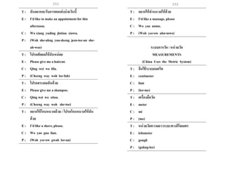 251 252
T : ฉันอยากจะรับการตกแต่งบ่ายวันนี้
E : I’d like to make an appointment for this
afternoon.
C : Wo xiang yuding jintian xiawu.
P : (Woh she-ahng yuu-deeng jeen-tee-an she-
ah-woo)
T : โปรดตัดผมให้ฉันหน่อย
E : Please give me a haircut.
C : Qing wei wo lifa.
P : (Cheeng way woh lee-fah)
T : โปรดสระผมฉันด้วย
E : Please give me a shampoo.
C : Qing wei wo xitou.
P : (Cheeng way woh she-toe)
T : อยากให้โกนหนวดด้วย / โปรดโกนหนวดให้ฉัน
ด้วย
E : I’d like a shave, please.
C : Wo yao gua lian.
P : (Woh yee-ow gwah lee-an)
T : อยากให้ท่านนวดให้ด้วย
E : I’d like a massage, please
C : Wo yao anmo.
P : (Woh yee-ow ahn-mwo)
ระบบการวัด / หน่วยวัด
MEASUREMENTS
(China Uses the Metric System)
T : จีนใช้ระบบเมตริค
E : centimeter
C : limi
P : (lee-me)
T : เครื่องมือวัด
E : meter
C : mi
P : (me)
T : หน่วยวัดความยาวระยะทางกิโลเมตร
E : kilometer
C : gongli
P : (gohng-lee)
 