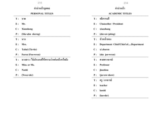 255 256
คานาหน้าบุคคล
PERSONAL TITLES
T : นาย
E : Mr.
C : Xiansheng
P : (She-ahn sherng)
T : นาง
E : Mrs.
C : Taitai (Tie-tie)
P : Furen (Foo-wren)
T : นางสาว / ไม่ประสงค์ให้ทราบว่าแต่งแล้วหรือยัง
E : Miss. or Ms.
C : Nushi
P : (Nwee-shr)
คานาหน้า
ACADEMIC TITLES
T : อธิการบดี
E : Chancellor / President
C : xiaozhang
P : (she-ow-jahng)
T : หัวหน้ากอง
E : Department Chief/Chief of.....Department
C : xi zhuren
P : (she joo-wren)
T : ศาสตราจารย์
E : Professor
C : jiaoshou
P : (jee-ow-show)
T : ครู / อาจารย์
E : teacher
C : laoshi
P : (lao-shr)
 