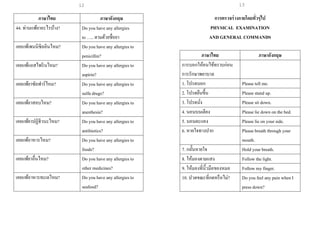 13
ภาษาไทย ภาษาอังกฤษ
44. ท่านแพ้ยาอะไรบ้าง? Do you have any allergies
to ….. ตามด้วยชื่อยา
เคยแพ้เพนนิซิลลินไหม? Do you have any allergies to
penicillin?
เคยแพ้แอสไพรินไหม? Do you have any allergies to
aspirin?
เคยแพ้ยาซัลฟาร์ไหม? Do you have any allergies to
sulfa drugs?
เคยแพ้ยาสลบไหม? Do you have any allergies to
anesthesia?
เคยแพ้ยาปฏิชีวนะไหม? Do you have any allergies to
antibiotics?
เคยแพ้อาหารไหม? Do you have any allergies to
foods?
เคยแพ้ยาอื่นไหม? Do you have any allergies to
other medicines?
เคยแพ้อาหารทะเลไหม? Do you have any allergies to
seafood?
การตรวจร่างกายโดยทั่วๆไป
PHYSICAL EXAMINATION
AND GENERAL COMMANDS
ภาษาไทย ภาษาอังกฤษ
การบอกให้คนไข้ทราบก่อน
การรักษาพยาบาล
1. โปรดบอก Please tell me.
2. โปรดยืนขึ้น Please stand up.
3. โปรดนั่ง Please sit down.
4. นอนบนเตียง Please lie down on the bed.
5. นอนตะแคง Please lie on your side.
6. หายใจทางปาก Please breath through your
mouth.
7. กลั้นหายใจ Hold your breath.
8. ให้มองตามแสง Follow the light.
9. ให้มองที่นิ้วมือของหมอ Follow my finger.
10. ปวดขณะที่กดหรือไม่? Do you feel any pain when I
press down?
12
 