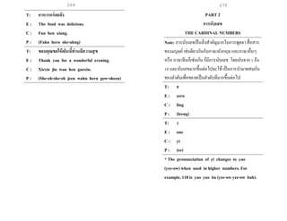269 270
T: อาหารอร่อยจัง
E : The food was delicious.
C : Fan hen xiang.
P : (Fahn hern she-ahng)
T: ขอบคุณขอให้เย็นนี้ท่านมีความสุข
E : Thank you for a wonderful evening.
C : Xiexie jin wan hen gaoxin.
P : (She-eh-she-eh jeen wahn hern gow-sheen)
PART 2
การนับเลข
THE CARDINAL NUMBERS
Note: การนับเลขเป็นสิ่งสาคัญมากในการพูดจา สื่อสาร
ของมนุษย์เช่นดียวกันกับภาษาอังกฤษ และภาษาอื่นๆ
หรือ ภาษาจีนก็เช่นกัน ก็มีการนับเลข โดยนับจาก 1 ถึง
10 และนับเลขมากขึ้นต่อไปจะใช้เป็นการนามาผสมกัน
ของลาดับเพื่อขยายเป็นลาดับที่มากขึ้นต่อไป
T: 0
E : zero
C : ling
P : (leeng)
T: 1
E : one
C : yi
P : (ee)
* The pronunciation of yi changes to yao
(yee-ow) when used in higher numbers. For
example, 118 is yao yao ba (yee-ow yee-ow bah).
 