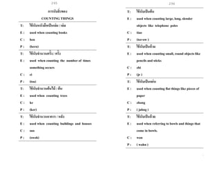 295 296
การนับสิ่งของ
COUNTING THINGS
T: ใช้นับหนังสือเป็นเล่ม / เล่ม
E : used when counting books
C : ben
P : (bern)
T: ใช้นับจานวนครั้ง / ครั้ง
E : used when counting the number of times
something occurs
C : ci
P : (tsu)
T: ใช้นับจานวนต้นไม้ / ต้น
E : used when counting trees
C : ke
P : (ker)
T: ใช้นับจานวนอาคาร / หลัง
E : used when counting buildings and houses
C : suo
P : (swoh)
T: ใช้นับเป็นต้น
E : used when counting large, long, slender
objects like telephone poles
C : tiao
P : (tee-ow )
T: ใช้นับเป็นด้าม
E : used when counting small, round objects like
pencils and sticks
C : zhi
P : (jr )
T: ใช้นับเป็นแผ่น
E : used when counting flat things like pieces of
paper
C : zhang
P : ( jahng )
T: ใช้นับเป็นถ้วย
E : used when referring to bowls and things that
come in bowls.
C : wan
P : ( wahn )
 