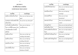 17
SECTION 2
ประวัติเกี่ยวกับอาการเจ็บป่ วย
SYMPTOM OF THE PATIENT
ภาษาไทย ภาษาอังกฤษ
เคยมีอาการเจ็บหน้าอกไหม? Have you ever had any chest
pain?
ถามขณะตรวจกับแพทย์ว่าเจ็บ
หน้าอกไหม?
Do you have any chest pain?
ถามในอดีตว่าเคยเจ็บหน้าอก
ไหม? อาจใช้เป็น pattern ง่ายๆ
ว่าในอดีตเคยมีอาการดังนี้
หรือไม่?
Have you ever had any……?
(ตามด้วยอาการ)
เคยมือบวมไหม? Have you ever had any
swelling of the hands?
เคยเท้าบวมไหม? Have you ever had any
swelling of the feet?
เคยหน้าบวม ไหม? Have you ever had any
swelling of the face?
เคยหายใจตื้นๆไหม? Have you ever had any
shortness of breath?
ภาษาไทย ภาษาอังกฤษ
เคยคลื่นไส้อาเจียนไหม? Have you ever had any nausea
or vomiting?
เคยเหงื่อออกไหม? Have you ever had any
sweating?
เคยหมดสติไหม? Have you ever been
unconcious?
เคยตาพร่ามัวไหม? Have you ever had blurred
vision?
แน่นจมูกไหม? Have you ever had stuff nose?
เคยเวียนศีรษะไหม? Have you ever had dizziness?
เคยอ่อนเพลียหรือเหนื่อยง่าย
ไหม?
Have you ever had weakness
or fatigue?
เคยมีไขมันในเลือดสูงไหม? Have you ever had high
cholesterol?
เคยมีความดันโลหิตสูงไหม? Have you ever had high blood
pressure?
16
 
