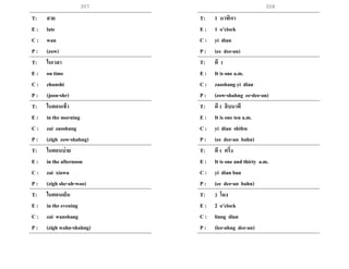 308
T: สาย
E : late
C : wan
P : (zow)
T: ในเวลา
E : on time
C : zhunshi
P : (joon-shr)
T: ในตอนเช้า
E : in the morning
C : zai zaoshang
P : (zigh zow-shahng)
T: ในตอนบ่าย
E : in the afternoon
C : zai xiawu
P : (zigh she-ah-woo)
T: ในตอนเย็น
E : in the evening
C : zai wanshang
P : (zigh wahn-shahng)
T: 1 นาฬิกา
E : 1 o’clock
C : yi dian
P : (ee dee-an)
T: ตี 1
E : It is one a.m.
C : zaoshang yi dian
P : (zow-shahng ee-dee-an)
T: ตี1 สิบนาที
E : It is one ten a.m.
C : yi dian shifen
P : (ee dee-an bahn)
T: ตี1 ครึ่ง
E : It is one and thirty a.m.
C : yi dian ban
P : (ee dee-an bahn)
T: 2 โมง
E : 2 o’clock
C : liang dian
P : (lee-ahng dee-an)
307
 