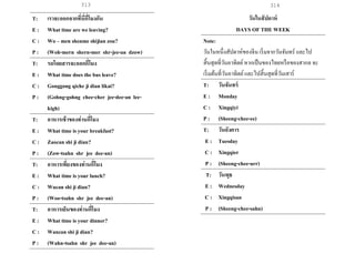 313 314
T: เราจะออกจากที่นี่กี่โมงกัน
E : What time are we leaving?
C : Wo – men shenme shijian zou?
P : (Woh-mern shern-mer shr-jee-an dzow)
T: รถโดยสารจะออกกี่โมง
E : What time does the bus leave?
C : Gonggong qiche ji dian likai?
P : (Gohng-gohng chee-cher jee-dee-an lee-
kigh)
T: อาหารเช้าของท่านกี่โมง
E : What time is your breakfast?
C : Zaocan shi ji dian?
P : (Zow-tsahn shr jee dee-an)
T: อาหารเที่ยงของท่านกี่โมง
E : What time is your lunch?
C : Wucan shi ji dian?
P : (Woo-tsahn shr jee dee-an)
T: อาหารเย็นของท่านกี่โมง
E : What time is your dinner?
C : Wancan shi ji dian?
P : (Wahn-tsahn shr jee dee-an)
วันในสัปดาห์
DAYS OF THE WEEK
Note:
วันในหนึ่งสัปดาห์ของจีน เริ่มจากวันจันทร์ และไป
สิ้นสุดที่วันอาทิตย์หากเป็นของไทยหรือของสากล จะ
เริ่มต้นที่วันอาทิตย์และไปสิ้นสุดที่วันเสาร์
T: วันจันทร์
E : Monday
C : Xingqiyi
P : (Sheeng-chee-ee)
T: วันอังคาร
E : Tuesday
C : Xingqier
P : (Sheeng-chee-urr)
T: วันพุธ
E : Wednesday
C : Xingqisan
P : (Sheeng-chee-sahn)
 