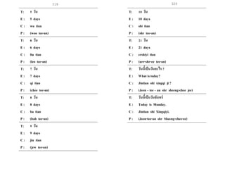 319 320
T: 5 วัน
E : 5 days
C : wu tian
P : (woo tee-an)
T: 6 วัน
E : 6 days
C : liu tian
P : (leo tee-an)
T: 7 วัน
E : 7 days
C : qi tian
P : (chee tee-an)
T: 8 วัน
E : 8 days
C : ba tian
P : (bah tee-an)
T: 9 วัน
E : 9 days
C : jiu tian
P : (jew tee-an)
T: 10 วัน
E : 10 days
C : shi tian
P : (shr tee-an)
T: 21 วัน
E : 21 days
C : ershiyi tian
P : (urr-shr-ee tee-an)
T: วันนี้เป็นวันอะไร ?
E : What is today?
C : Jintian shi xingqi ji ?
P : (Jeen – tee – an shr sheeng-chee jee)
T: วันนี้เป็นวันจันทร์
E : Today is Monday.
C : Jintian shi Xingqiyi.
P : (Jeen-tee-an shr Sheeng-chee-ee)
 