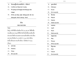 323 324
T: ฉันจะอยู่ในประเทศจีนถึง 2 สัปดาห์
E : I will be in China for 2 weeks.
C : Wo jiang zai Zongguo dai liang-ge duo
xingqi.
P : (Woh jee-ahng zigh Johng-gwoh die lee-
ahng-guh dwoh sheeng - chee)
เดือน
THE MONTHS
Note:
มีอยู่2 คาทีใช้เกี่ยวกับเดือน คือ Yue และ Ri ใช้เป็นชื่อ
ของเดือนและ Ri ถูกใช้เป็นวันที่ ดังนั้นชื่อของเดือนซึ่ง
ประกอบไปด้วย หมายเลข และตามด้วยเดือน เช่น เดือน
มกราคม จึงเขียนว่า yi (แปลว่า 1) yue แปลว่าเดือน
ดังนั้น เดือนมกราคม คือ เดือน 1 จึงเขียนว่า Yiyue
นั่นเอง
T: มกราคม
E : January
C : Yiyue
P : (Ee-yuu-eh)
T: กุมภาพันธ์
E : February
C : Eryue
P : (Urr-yuu-eh)
T: มีนาคม
E : March
C : Sanyue
P : (Sahn-yuu-eh)
T: เมษายน
E : April
C : Siyue
P : (Suh-yuu-eh)
T: พฤษภาคม
E : May
C : Wuyue
P : (Woo-yuu-eh)
T: มิถุนายน
E : June
C : Liuyue
P : (Leo-yuu-eh)
 