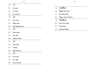 335 336
T: 1 ปี
E : one year
C : yi nian
P : (ee nee-an)
T: 2 ปี
E : two years
C : liang nian
P : (lee-ahng nee-an)
T: 3 ปี
E : three years
C : san nian
P : (sahn nee-an)
T: 4 ปี
E : four years
C : si nian
P : (suh nee-an)
T: 5 ปี
E : five years
C : wu nian
P : (woo nee-an)
T: สวัสดีปีใหม่
E : Happy New Year
C : Xin Nian Hao
P : (Sheen Nee-an How)
T: วันขึ้นปีใหม่
E : New Year’s Day
C : Yuan Dan
P : (Ywahn Dahn)
 