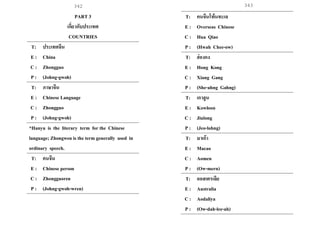 343
PART 3
เกี่ยวกับประเทศ
COUNTRIES
T: ประเทศจีน
E : China
C : Zhongguo
P : (Johng-gwoh)
T: ภาษาจีน
E : Chinese Language
C : Zhongguo
P : (Johng-gwoh)
*Hanyu is the literary term for the Chinese
language; Zhongwen is the term generally used in
ordinary speech.
T: คนจีน
E : Chinese person
C : Zhongguoren
P : (Johng-gwoh-wren)
T: คนจีนโพ้นทะเล
E : Overseas Chinese
C : Hua Qiao
P : (Hwah Chee-ow)
T: ฮ่องกง
E : Hong Kong
C : Xiang Gang
P : (She-ahng Gahng)
T: เกาลูน
E : Kowloon
C : Jiulong
P : (Jeo-lohng)
T: มาเก๊า
E : Macao
C : Aomen
P : (Ow-mern)
T: ออสเตรเลีย
E : Australia
C : Aodaliya
P : (Ow-dah-lee-ah)
342
 
